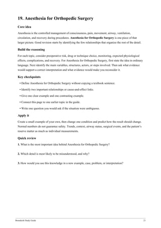 Bonedeish Study Guide 21
19. Anesthesia for Orthopedic Surgery
Core idea
Anesthesia is the controlled management of consciousness, pain, movement, airway, ventilation,
circulation, and recovery during procedures. Anesthesia for Orthopedic Surgery is one piece of that
larger picture. Good revision starts by identifying the few relationships that organize the rest of the detail.
Build the reasoning
For each topic, consider preoperative risk, drug or technique choice, monitoring, expected physiological
effects, complications, and recovery. For Anesthesia for Orthopedic Surgery, first state the idea in ordinary
language. Next identify the main variables, structures, actors, or steps involved. Then ask what evidence
would support a correct interpretation and what evidence would make you reconsider it.
Key checkpoints
• Define Anesthesia for Orthopedic Surgery without copying a textbook sentence.
• Identify two important relationships or cause-and-effect links.
• Give one clear example and one contrasting example.
• Connect this page to one earlier topic in the guide.
• Write one question you would ask if the situation were ambiguous.
Apply it
Create a small example of your own, then change one condition and predict how the result should change.
Normal numbers do not guarantee safety. Trends, context, airway status, surgical events, and the patient’s
reserve matter as much as individual measurements.
Quick review
1. What is the most important idea behind Anesthesia for Orthopedic Surgery?
2. Which detail is most likely to be misunderstood, and why?
3. How would you use this knowledge in a new example, case, problem, or interpretation?
 