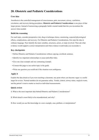 Bonedeish Study Guide 22
20. Obstetric and Pediatric Considerations
Core idea
Anesthesia is the controlled management of consciousness, pain, movement, airway, ventilation,
circulation, and recovery during procedures. Obstetric and Pediatric Considerations is one piece of that
larger picture. Instead of memorizing a paragraph, build a mental model that lets you reconstruct the
answer when needed.
Build the reasoning
For each topic, consider preoperative risk, drug or technique choice, monitoring, expected physiological
effects, complications, and recovery. For Obstetric and Pediatric Considerations, first state the idea in
ordinary language. Next identify the main variables, structures, actors, or steps involved. Then ask what
evidence would support a correct interpretation and what evidence would make you reconsider it.
Key checkpoints
• Define Obstetric and Pediatric Considerations without copying a textbook sentence.
• Identify two important relationships or cause-and-effect links.
• Give one clear example and one contrasting example.
• Connect this page to one earlier topic in the guide.
• Write one question you would ask if the situation were ambiguous.
Apply it
Explain the idea aloud as if you were teaching a classmate; any point where you become vague is a useful
target for review. Normal numbers do not guarantee safety. Trends, context, airway status, surgical events,
and the patient’s reserve matter as much as individual measurements.
Quick review
1. What is the most important idea behind Obstetric and Pediatric Considerations?
2. Which detail is most likely to be misunderstood, and why?
3. How would you use this knowledge in a new example, case, problem, or interpretation?
 