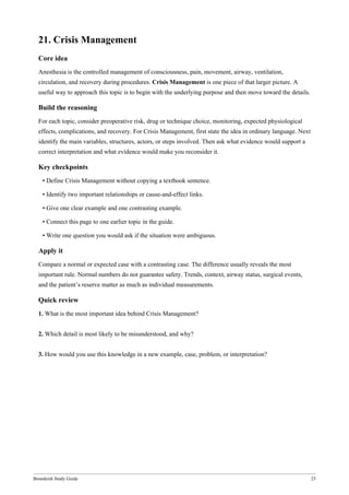 Bonedeish Study Guide 23
21. Crisis Management
Core idea
Anesthesia is the controlled management of consciousness, pain, movement, airway, ventilation,
circulation, and recovery during procedures. Crisis Management is one piece of that larger picture. A
useful way to approach this topic is to begin with the underlying purpose and then move toward the details.
Build the reasoning
For each topic, consider preoperative risk, drug or technique choice, monitoring, expected physiological
effects, complications, and recovery. For Crisis Management, first state the idea in ordinary language. Next
identify the main variables, structures, actors, or steps involved. Then ask what evidence would support a
correct interpretation and what evidence would make you reconsider it.
Key checkpoints
• Define Crisis Management without copying a textbook sentence.
• Identify two important relationships or cause-and-effect links.
• Give one clear example and one contrasting example.
• Connect this page to one earlier topic in the guide.
• Write one question you would ask if the situation were ambiguous.
Apply it
Compare a normal or expected case with a contrasting case. The difference usually reveals the most
important rule. Normal numbers do not guarantee safety. Trends, context, airway status, surgical events,
and the patient’s reserve matter as much as individual measurements.
Quick review
1. What is the most important idea behind Crisis Management?
2. Which detail is most likely to be misunderstood, and why?
3. How would you use this knowledge in a new example, case, problem, or interpretation?
 