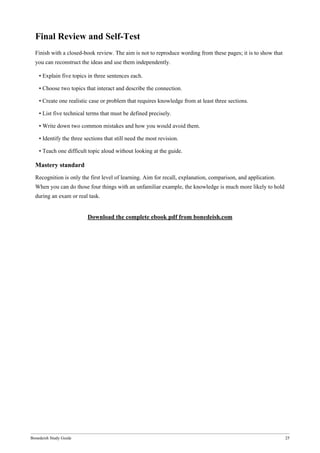 Bonedeish Study Guide 25
Final Review and Self-Test
Finish with a closed-book review. The aim is not to reproduce wording from these pages; it is to show that
you can reconstruct the ideas and use them independently.
• Explain five topics in three sentences each.
• Choose two topics that interact and describe the connection.
• Create one realistic case or problem that requires knowledge from at least three sections.
• List five technical terms that must be defined precisely.
• Write down two common mistakes and how you would avoid them.
• Identify the three sections that still need the most revision.
• Teach one difficult topic aloud without looking at the guide.
Mastery standard
Recognition is only the first level of learning. Aim for recall, explanation, comparison, and application.
When you can do those four things with an unfamiliar example, the knowledge is much more likely to hold
during an exam or real task.
Download the complete ebook pdf from bonedeish.com
 