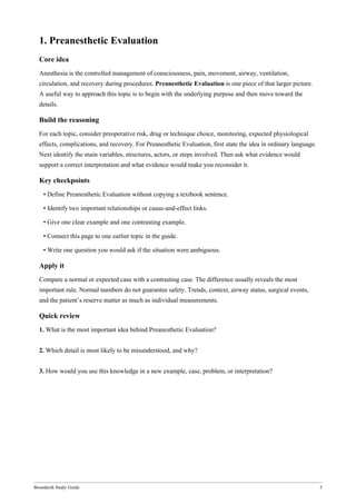 Bonedeish Study Guide 3
1. Preanesthetic Evaluation
Core idea
Anesthesia is the controlled management of consciousness, pain, movement, airway, ventilation,
circulation, and recovery during procedures. Preanesthetic Evaluation is one piece of that larger picture.
A useful way to approach this topic is to begin with the underlying purpose and then move toward the
details.
Build the reasoning
For each topic, consider preoperative risk, drug or technique choice, monitoring, expected physiological
effects, complications, and recovery. For Preanesthetic Evaluation, first state the idea in ordinary language.
Next identify the main variables, structures, actors, or steps involved. Then ask what evidence would
support a correct interpretation and what evidence would make you reconsider it.
Key checkpoints
• Define Preanesthetic Evaluation without copying a textbook sentence.
• Identify two important relationships or cause-and-effect links.
• Give one clear example and one contrasting example.
• Connect this page to one earlier topic in the guide.
• Write one question you would ask if the situation were ambiguous.
Apply it
Compare a normal or expected case with a contrasting case. The difference usually reveals the most
important rule. Normal numbers do not guarantee safety. Trends, context, airway status, surgical events,
and the patient’s reserve matter as much as individual measurements.
Quick review
1. What is the most important idea behind Preanesthetic Evaluation?
2. Which detail is most likely to be misunderstood, and why?
3. How would you use this knowledge in a new example, case, problem, or interpretation?
 