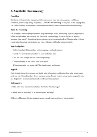 Bonedeish Study Guide 5
3. Anesthetic Pharmacology
Core idea
Anesthesia is the controlled management of consciousness, pain, movement, airway, ventilation,
circulation, and recovery during procedures. Anesthetic Pharmacology is one piece of that larger picture.
The central task here is to separate what must be remembered from what should be reasoned through.
Build the reasoning
For each topic, consider preoperative risk, drug or technique choice, monitoring, expected physiological
effects, complications, and recovery. For Anesthetic Pharmacology, first state the idea in ordinary
language. Next identify the main variables, structures, actors, or steps involved. Then ask what evidence
would support a correct interpretation and what evidence would make you reconsider it.
Key checkpoints
• Define Anesthetic Pharmacology without copying a textbook sentence.
• Identify two important relationships or cause-and-effect links.
• Give one clear example and one contrasting example.
• Connect this page to one earlier topic in the guide.
• Write one question you would ask if the situation were ambiguous.
Apply it
Turn the topic into a short scenario and decide what information would matter first, what would matter
next, and why. Normal numbers do not guarantee safety. Trends, context, airway status, surgical events,
and the patient’s reserve matter as much as individual measurements.
Quick review
1. What is the most important idea behind Anesthetic Pharmacology?
2. Which detail is most likely to be misunderstood, and why?
3. How would you use this knowledge in a new example, case, problem, or interpretation?
 