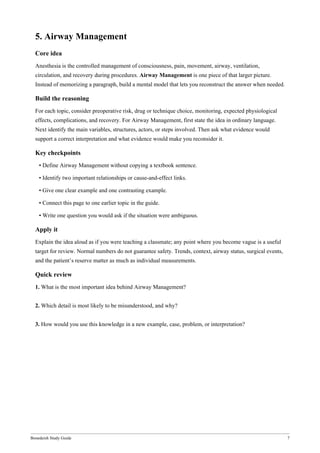 Bonedeish Study Guide 7
5. Airway Management
Core idea
Anesthesia is the controlled management of consciousness, pain, movement, airway, ventilation,
circulation, and recovery during procedures. Airway Management is one piece of that larger picture.
Instead of memorizing a paragraph, build a mental model that lets you reconstruct the answer when needed.
Build the reasoning
For each topic, consider preoperative risk, drug or technique choice, monitoring, expected physiological
effects, complications, and recovery. For Airway Management, first state the idea in ordinary language.
Next identify the main variables, structures, actors, or steps involved. Then ask what evidence would
support a correct interpretation and what evidence would make you reconsider it.
Key checkpoints
• Define Airway Management without copying a textbook sentence.
• Identify two important relationships or cause-and-effect links.
• Give one clear example and one contrasting example.
• Connect this page to one earlier topic in the guide.
• Write one question you would ask if the situation were ambiguous.
Apply it
Explain the idea aloud as if you were teaching a classmate; any point where you become vague is a useful
target for review. Normal numbers do not guarantee safety. Trends, context, airway status, surgical events,
and the patient’s reserve matter as much as individual measurements.
Quick review
1. What is the most important idea behind Airway Management?
2. Which detail is most likely to be misunderstood, and why?
3. How would you use this knowledge in a new example, case, problem, or interpretation?
 