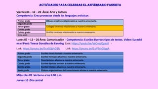 Actividades para celebrar el aniversario Fannista
Viernes 04 – 12 – 20 Área: Arte y Cultura
Competencia: Crea proyectos desde los lenguajes artísticos.
Primer grado Dibujos creativos relacionados a nuestro aniversario.
Segundo grado
Tercer grado Collages creativos relacionados a nuestro aniversario.
Cuarto grado
Quinto grado Grafitis creativos relacionados a nuestro aniversario.
Sexto grado
Lunes 07 – 12 – 20 Área: Comunicación - Competencia: Escribe diversos tipos de textos. Video: Sucedió
en el Perú: Teresa González de Fanning Link: https://youtu.be/VcOnojQpaz8 -
Link: https://youtu.be/5cxGQVyD1lc Link: https://youtu.be/1uV7ck0SpgA
Primer grado Escribe rimas alusivas a nuestro aniversario.
Segundo grado Escribe mensajes alusivos a nuestro aniversario.
Tercer grado Descripciones alusivas a nuestro aniversario.
Cuarto grado Escribe dípticos alusivos a nuestro aniversario.
Quinto grado Escribe trípticos alusivos a nuestro aniversario.
Sexto grado Elabora organizadores del conocimiento alusivo a nuestro aniversario.
Miércoles 09 :Verbena a las 6:00 p.m.
Jueves 10 :Día central