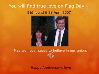 You will find true love on Flag Day –
E&J found it 28 April 2007
May we never cease to believe in our union.
Happy Anniversary, love
 
