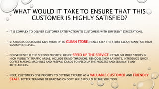 WHAT WOULD IT TAKE TO ENSURE THAT THIS
CUSTOMER IS HIGHLY SATISFIED?
• IT IS COMPLEX TO DELIVER CUSTOMER SATISFACTION TO CUSTOMERS WITH DIFFERENT EXPECTATIONS.
• STARBUCKS CUSTOMERS GIVE PRIORITY TO CLEAN STORE, HENCE KEEP THE STORE CLEAN, MAINTAIN HIGH
SANITATION LEVEL.
• CONVENIENCE IS THE SECOND PRIORITY. HENCE SPEED UP THE SERVICE. ESTABLISH MORE STORES IN
HIGH VISIBILITY TRAFFIC AREAS, INCLUDE DRIVE-THROUGHS, REMODEL SHOP LAYOUTS, INTRODUCE QUICK
COFFEE MAKING MACHINES AND PREPAID CARDS TO SPEED UP THE PROCESS AND ELIMINATE ANY
BOTTLENECKS.
• NEXT, CUSTOMERS GIVE PRIORITY TO GETTING TREATED AS A VALUABLE CUSTOMER AND FRIENDLY
STAFF. BETTER TRAINING OF BARISTAS ON SOFT SKILLS WOULD BE THE SOLUTION.
 