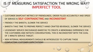 IS IT MEASURING SATISFACTION THE WRONG WAY?
IMPERFECT TOOL
• CUSTOMER SNAPCHAT METRICS OF FRIENDLINESS, ORDER FILLED ACCURATELY AND SPEED
OF SERVICE IS SELF-CONTRADICTING AND INCONSISTENT
• FRIENDLY THE BARISTA, SLOWER THE SERVICE
• BARISTA TAKE TIME TO PREPARE PERFECT HAND CRAFTED BEVERAGE, SLOWER THE SERVICE
• LEGENDARY SERVICE ENCOURAGES BARISTAS TO CREATE A MEMORABLE EXPERIENCE FOR
THE CUSTOMERS AND INITIATE CONVERSATIONS, THIS IS INCONSISTENT WITH THE GOAL
OF 3 MINUTE SERVICE TARGET.
• NEW INTERNAL MEASUREMENTS SHOULD BE INTRODUCED TO CAPTURE THESE
CONFLICTING CUSTOMER EXPECTATIONS
 