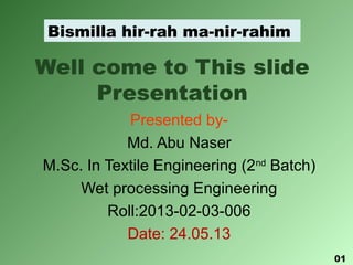 Well come to This slide
Presentation
Presented by-
Md. Abu Naser
M.Sc. In Textile Engineering (2nd
Batch)
Wet processing Engineering
Roll:2013-02-03-006
Date: 24.05.13
Bismilla hir-rah ma-nir-rahim
01
 