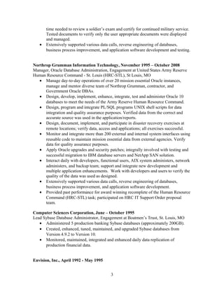 time needed to review a soldier’s exam and certify for continued military service.
Tested documents to verify only the user appropriate documents were displayed
and managed.
• Extensively supported various data calls, reverse engineering of databases,
business process improvement, and application software development and testing.
Northrop Grumman Information Technology, November 1995 – October 2008
Manager, Oracle Database Administration, Engagement at United States Army Reserve
Human Resource Command - St. Louis (HRC-STL), St Louis, MO
• Manage day-to-day operations of over 20 mission essential Oracle instances,
manage and mentor diverse team of Northrop Grumman, contractor, and
Government Oracle DBAs.
• Design, develop, implement, enhance, integrate, test and administer Oracle 10
databases to meet the needs of the Army Reserve Human Resource Command.
• Design, program and integrate PL/SQL programs UNIX shell scripts for data
integration and quality assurance purposes. Verified data from the correct and
accurate source was used in the application/reports.
• Design, document, implement, and participate in disaster recovery exercises at
remote locations; verify data, access and applications; all exercises successful.
• Monitor and integrate more than 200 external and internal system interfaces using
reusable code to maintain mission essential data from external agencies. Verify
data for quality assurance purposes.
• Apply Oracle upgrades and security patches; integrally involved with testing and
successful migration to IBM database servers and NetApp SAN solution.
• Interact daily with developers, functional users, AIX system administers, network
administers, and backup team; support and integrate new development and
multiple application enhancements. Work with developers and users to verify the
quality of the data was used as designed.
• Extensively supported various data calls, reverse engineering of databases,
business process improvement, and application software development.
• Provided past performance for award winning recomplete of the Human Resource
Command (HRC-STL) task; participated on HRC IT Support Order proposal
team.
Computer Sciences Corporation, June – October 1995
Lead Sybase Database Administrator, Engagement at Boatmen’s Trust, St. Louis, MO
• Administered 5 production banking Sybase databases (approximately 200GB).
• Created, enhanced, tuned, maintained, and upgraded Sybase databases from
Version 4.9.2 to Version 10.
• Monitored, maintained, integrated and enhanced daily data replication of
production financial data.
Envision, Inc., April 1992 - May 1995
3
 