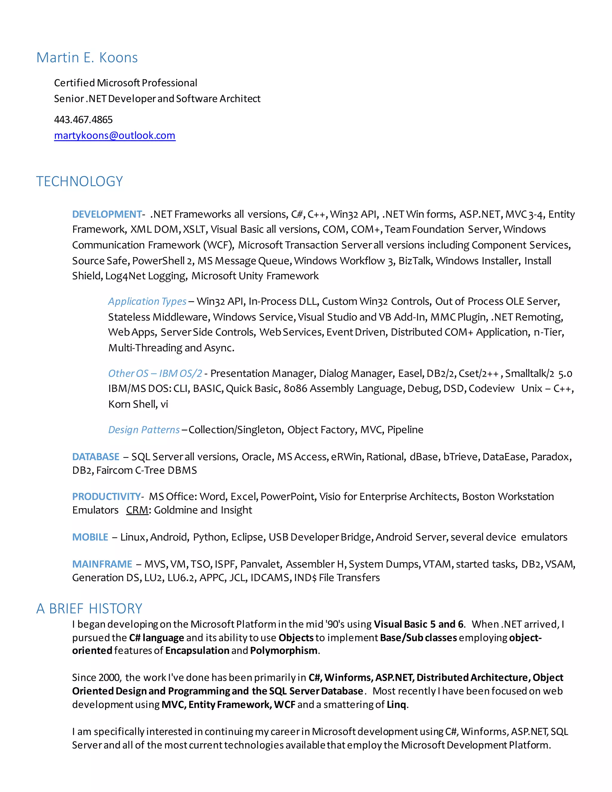 Martin E. Koons
CertifiedMicrosoftProfessional
Senior.NETDeveloperandSoftware Architect
443.467.4865
martykoons@outlook.com
TECHNOLOGY
DEVELOPMENT- .NET Frameworks all versions, C#,C++,Win32 API, .NET Win forms, ASP.NET,MVC3-4, Entity
Framework, XML DOM,XSLT, Visual Basic all versions, COM, COM+,TeamFoundation Server,Windows
Communication Framework (WCF), Microsoft Transaction Serverall versions including Component Services,
Source Safe,PowerShell 2, MS Message Queue,Windows Workflow 3, BizTalk, Windows Installer, Install
Shield,Log4Net Logging, Microsoft Unity Framework
Application Types – Win32 API, In-Process DLL, Custom Win32 Controls, Out of Process OLE Server,
Stateless Middleware, Windows Service,Visual Studio and VB Add-In, MMCPlugin, .NET Remoting,
WebApps, ServerSide Controls, WebServices,EventDriven, Distributed COM+ Application, n-Tier,
Multi-Threading and Async.
OtherOS – IBMOS/2 - Presentation Manager, Dialog Manager, Easel,DB2/2,Cset/2++ ,Smalltalk/2 5.0
IBM/MS DOS:CLI, BASIC,Quick Basic, 8086 Assembly Language,Debug,DSD,Codeview Unix – C++,
Korn Shell, vi
Design Patterns –Collection/Singleton, Object Factory, MVC, Pipeline
DATABASE – SQL Serverall versions, Oracle, MS Access,eRWin,Rational, dBase, bTrieve,DataEase, Paradox,
DB2,Faircom C-Tree DBMS
PRODUCTIVITY- MS Office: Word, Excel,PowerPoint, Visio for Enterprise Architects, Boston Workstation
Emulators CRM: Goldmine and Insight
MOBILE – Linux,Android, Python, Eclipse, USBDeveloperBridge,Android Server,several device emulators
MAINFRAME – MVS,VM,TSO,ISPF, Panvalet, Assembler H,System Dumps,VTAM,started tasks, DB2,VSAM,
Generation DS,LU2, LU6.2, APPC, JCL, IDCAMS,IND$ File Transfers
A BRIEF HISTORY
I begandevelopingonthe MicrosoftPlatforminthe mid'90's using Visual Basic 5 and 6. When.NET arrived,I
pursuedthe C# language and itsabilitytouse Objectsto implementBase/Subclassesemployingobject-
orientedfeaturesof EncapsulationandPolymorphism.
Since 2000, the workI've done hasbeenprimarilyin C#,Winforms,ASP.NET,DistributedArchitecture,Object
OrientedDesignand Programmingand the SQL ServerDatabase. Most recentlyIhave beenfocusedon web
developmentusing MVC,EntityFramework,WCF anda smatteringof Linq.
I am specificallyinterestedincontinuingmycareerinMicrosoftdevelopmentusingC#,Winforms,ASP.NET,SQL
Serverandall of the mostcurrenttechnologiesavailablethatemploythe MicrosoftDevelopmentPlatform.
 