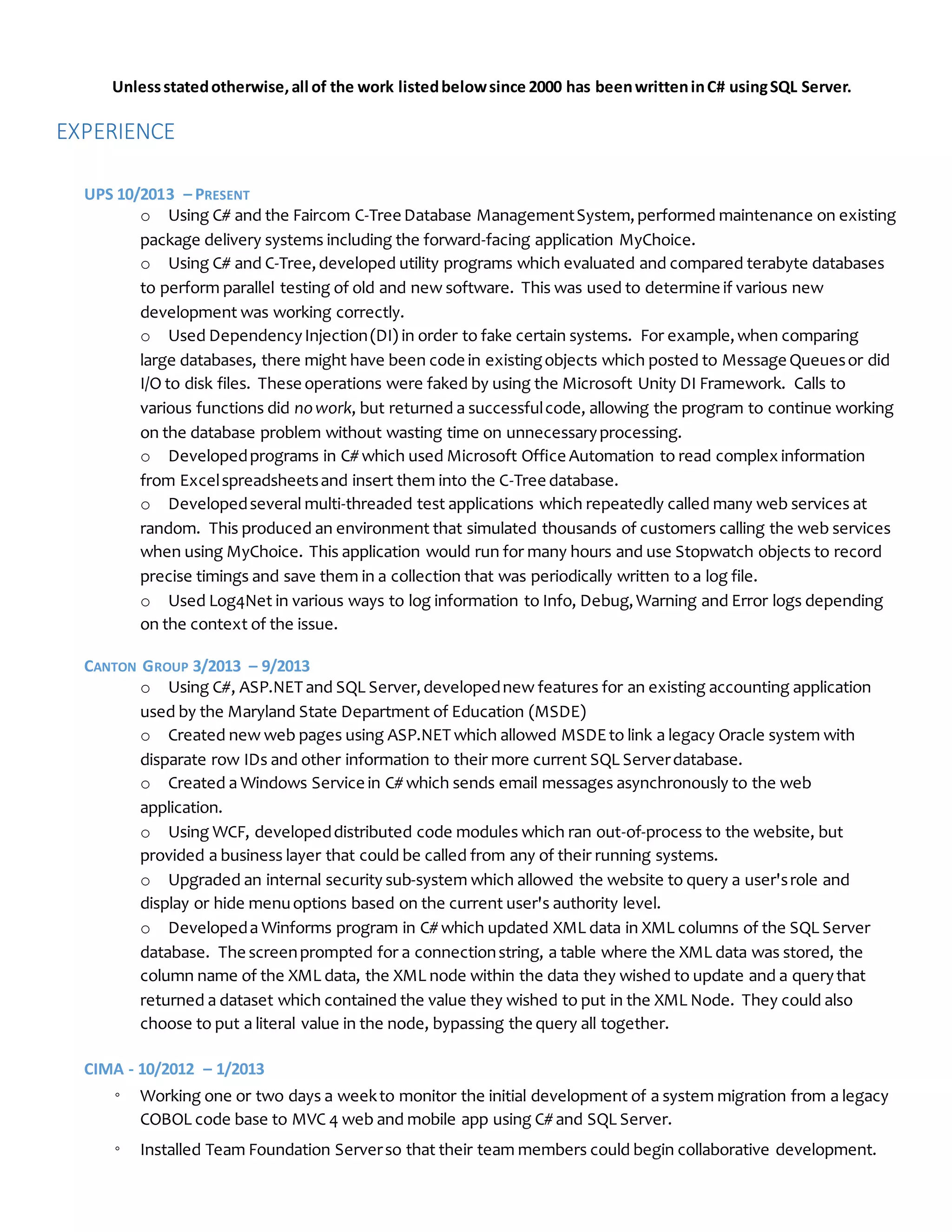 Unlessstatedotherwise,all of the work listedbelowsince 2000 has beenwritteninC# usingSQL Server.
EXPERIENCE
UPS 10/2013 – PRESENT
o Using C# and the Faircom C-Tree Database ManagementSystem,performed maintenance on existing
package delivery systems including the forward-facing application MyChoice.
o Using C# and C-Tree,developed utility programs which evaluated and compared terabyte databases
to perform parallel testing of old and new software. This was used to determine if various new
development was working correctly.
o Used DependencyInjection(DI) in order to fake certain systems. For example,when comparing
large databases, there might have been code in existingobjects which posted to Message Queuesor did
I/O to disk files. These operations were faked by using the Microsoft Unity DI Framework. Calls to
various functions did nowork, but returned a successfulcode, allowing the program to continue working
on the database problem without wasting time on unnecessaryprocessing.
o Developedprograms in C# which used Microsoft Office Automation to read complex information
from Excelspreadsheetsand insert them into the C-Tree database.
o Developedseveral multi-threaded test applications which repeatedly called many web services at
random. This produced an environment that simulated thousands of customers calling the web services
when using MyChoice. This application would run for many hours and use Stopwatch objects to record
precise timings and save them in a collection that was periodically written to a log file.
o Used Log4Net in various ways to log information to Info, Debug,Warning and Error logs depending
on the context of the issue.
CANTON GROUP 3/2013 – 9/2013
o Using C#, ASP.NET and SQL Server,developednew features for an existing accounting application
used by the Maryland State Department of Education (MSDE)
o Created new web pages using ASP.NET which allowed MSDEto link a legacy Oracle system with
disparate row IDs and other information to their more current SQL Serverdatabase.
o Created a Windows Service in C# which sends email messages asynchronously to the web
application.
o Using WCF, developeddistributed code modules which ran out-of-process to the website, but
provided a business layer that could be called from any of their running systems.
o Upgraded an internal security sub-system which allowed the website to query a user'srole and
display or hide menuoptions based on the current user's authority level.
o Developeda Winforms program in C# which updated XML data in XML columns of the SQL Server
database. The screenprompted for a connectionstring, a table where the XML data was stored, the
column name of the XML data, the XML node within the data they wished to update and a querythat
returned a dataset which contained the value they wished to put in the XML Node. They could also
choose to put a literal value in the node, bypassing the query all together.
CIMA - 10/2012 – 1/2013
◦ Working one or two days a weekto monitor the initial development of a system migration from a legacy
COBOL code base to MVC 4 web and mobile app using C# and SQL Server.
◦ Installed Team Foundation Serverso that their team members could begin collaborative development.
 