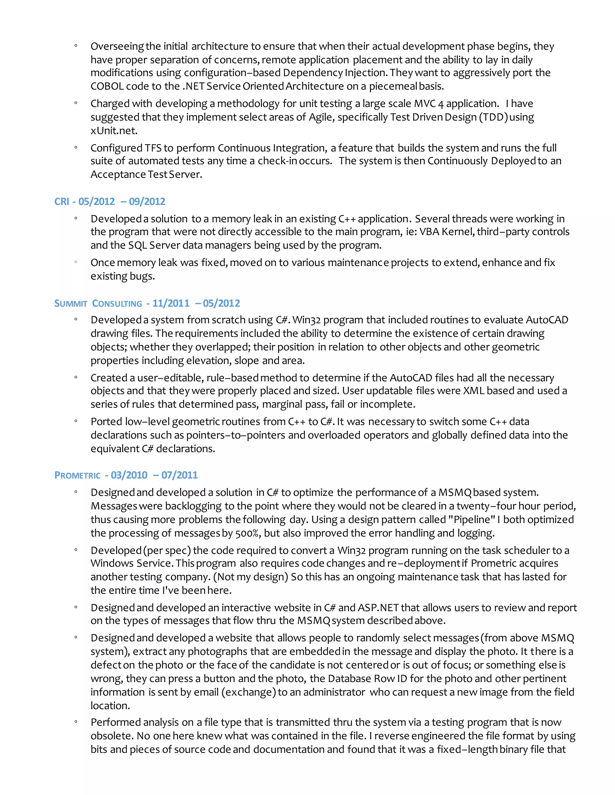 ◦ Overseeingthe initial architecture to ensure that when their actual development phase begins, they
have proper separation of concerns,remote application placement and the ability to lay in daily
modifications using configuration–based DependencyInjection.Theywant to aggressively port the
COBOL code to the .NET Service OrientedArchitecture on a piecemealbasis.
◦ Charged with developing a methodology for unit testing a large scale MVC 4 application. I have
suggested that they implement select areas of Agile, specifically Test DrivenDesign (TDD)using
xUnit.net.
◦ Configured TFS to perform Continuous Integration, a feature that builds the system and runs the full
suite of automated tests any time a check-inoccurs. The system is then Continuously Deployedto an
Acceptance TestServer.
CRI - 05/2012 – 09/2012
◦ Developeda solution to a memory leak in an existing C++ application. Several threads were working in
the program that were not directly accessible to the main program, ie: VBA Kernel,third–party controls
and the SQL Server data managers being used by the program.
◦ Once memory leak was fixed,moved on to various maintenance projects to extend,enhance and fix
existing bugs.
SUMMIT CONSULTING - 11/2011 – 05/2012
◦ Developeda system from scratch using C#.Win32 program that included routines to evaluate AutoCAD
drawing files. The requirements included the ability to determine the existence of certain drawing
objects; whether they overlapped; their position in relation to other objects and other geometric
properties including elevation, slope and area.
◦ Created a user–editable, rule–basedmethod to determine if the AutoCAD files had all the necessary
objects and that theywere properly placed and sized. User updatable files were XML based and used a
series of rules that determined pass, marginal pass, fail or incomplete.
◦ Ported low–level geometricroutines from C++ to C#.It was necessaryto switch some C++ data
declarations such as pointers–to–pointers and overloaded operators and globally defined data into the
equivalent C# declarations.
PROMETRIC - 03/2010 – 07/2011
◦ Designedand developed a solution in C# to optimize the performance of a MSMQbased system.
Messageswere backlogging to the point where they would not be cleared in a twenty–four hour period,
thus causing more problems the following day. Using a design pattern called "Pipeline"I both optimized
the processing of messagesby 500%, but also improved the error handling and logging.
◦ Developed(per spec) the code required to convert a Win32 program running on the task scheduler to a
Windows Service.Thisprogram also requires code changes and re–deploymentif Prometric acquires
another testing company. (Not my design) So this has an ongoing maintenance task that has lasted for
the entire time I've beenhere.
◦ Designedand developed an interactive website in C# and ASP.NET that allows users to review and report
on the types of messages that flow thru the MSMQsystem describedabove.
◦ Designedand developed a website that allows people to randomly select messages(from above MSMQ
system), extract any photographs that are embeddedin the message and display the photo. It there is a
defecton the photo or the face of the candidate is not centeredor is out of focus; or something else is
wrong, they can press a button and the photo, the Database Row ID for the photo and other pertinent
information is sent by email (exchange)to an administrator who can request a new image from the field
location.
◦ Performed analysis on a file type that is transmitted thru the system via a testing program that is now
obsolete. No one here knew what was contained in the file. I reverse engineered the file format by using
bits and pieces of source code and documentation and found that it was a fixed–lengthbinary file that
 