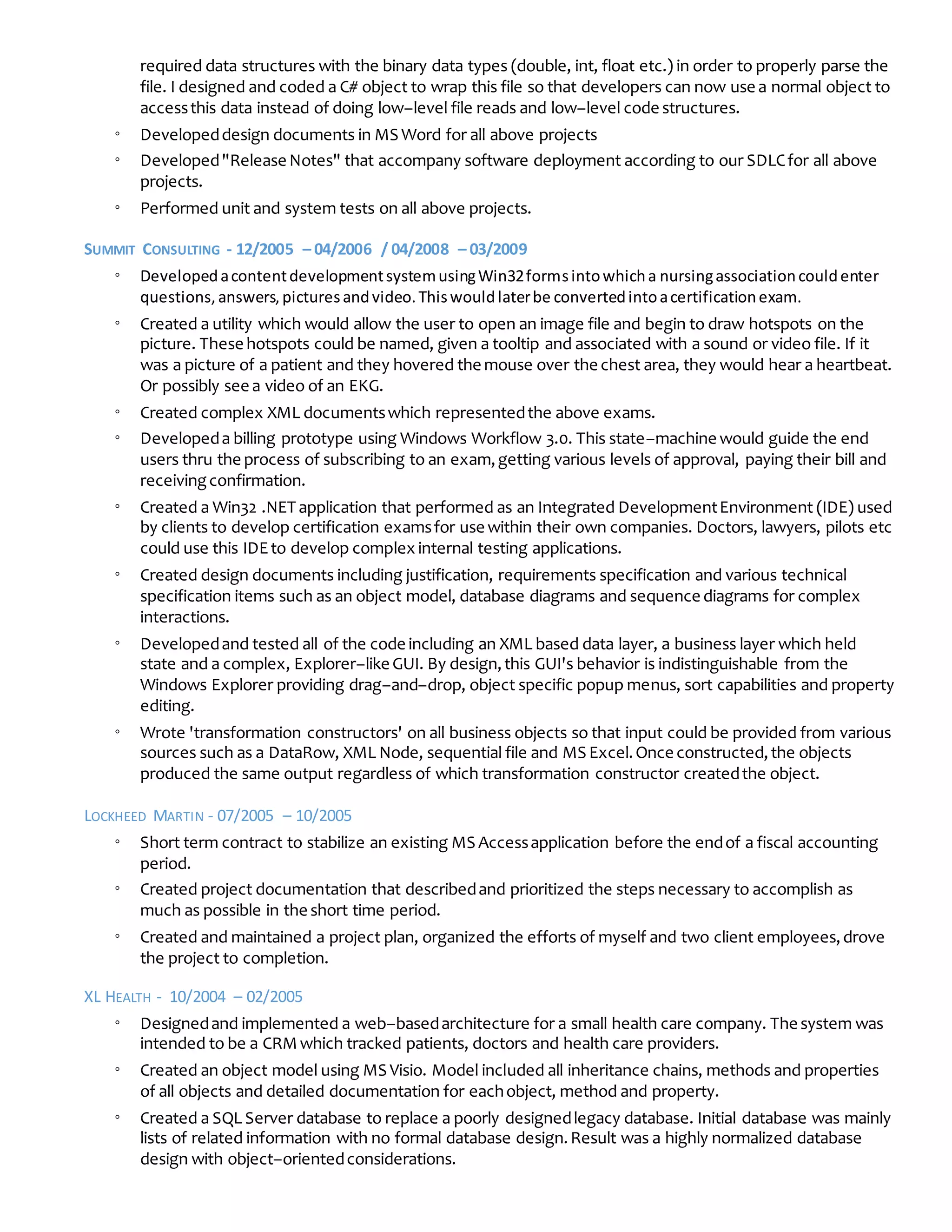 required data structures with the binary data types (double, int, float etc.) in order to properly parse the
file. I designed and coded a C# object to wrap this file so that developers can now use a normal object to
accessthis data instead of doing low–level file reads and low–level code structures.
◦ Developeddesign documents in MS Word for all above projects
◦ Developed"Release Notes" that accompany software deployment according to our SDLCfor all above
projects.
◦ Performed unit and system tests on all above projects.
SUMMIT CONSULTING - 12/2005 – 04/2006 / 04/2008 – 03/2009
◦ DevelopedacontentdevelopmentsystemusingWin32formsintowhicha nursingassociationcouldenter
questions,answers,picturesandvideo.Thiswouldlaterbe convertedintoacertificationexam.
◦ Created a utility which would allow the user to open an image file and begin to draw hotspots on the
picture. These hotspots could be named, given a tooltip and associated with a sound or video file. If it
was a picture of a patient and they hovered the mouse over the chest area, they would hear a heartbeat.
Or possibly see a video of an EKG.
◦ Created complex XML documentswhich representedthe above exams.
◦ Developeda billing prototype using Windows Workflow 3.0. This state–machine would guide the end
users thru the process of subscribing to an exam,getting various levels of approval, paying their bill and
receivingconfirmation.
◦ Created a Win32 .NET application that performed as an Integrated DevelopmentEnvironment (IDE) used
by clients to develop certification examsfor use within their own companies. Doctors, lawyers, pilots etc
could use this IDEto develop complex internal testing applications.
◦ Created design documents including justification, requirements specification and various technical
specification items such as an object model, database diagrams and sequence diagrams for complex
interactions.
◦ Developedand tested all of the code including an XML based data layer, a business layer which held
state and a complex, Explorer–like GUI. By design,this GUI's behavior is indistinguishable from the
Windows Explorer providing drag–and–drop, object specific popup menus, sort capabilities and property
editing.
◦ Wrote 'transformation constructors' on all business objects so that input could be provided from various
sources such as a DataRow, XML Node, sequential file and MS Excel.Once constructed,the objects
produced the same output regardless of which transformation constructor createdthe object.
LOCKHEED MARTIN - 07/2005 – 10/2005
◦ Short term contract to stabilize an existing MS Accessapplication before the endof a fiscal accounting
period.
◦ Created project documentation that describedand prioritized the steps necessary to accomplish as
much as possible in the short time period.
◦ Created and maintained a project plan, organized the efforts of myself and two client employees,drove
the project to completion.
XL HEALTH - 10/2004 – 02/2005
◦ Designedand implemented a web–basedarchitecture for a small health care company. The system was
intended to be a CRMwhich tracked patients, doctors and health care providers.
◦ Created an object model using MS Visio. Model included all inheritance chains, methods and properties
of all objects and detailed documentation for eachobject, method and property.
◦ Created a SQL Server database to replace a poorly designedlegacy database. Initial database was mainly
lists of related information with no formal database design.Result was a highly normalized database
design with object–orientedconsiderations.
 
