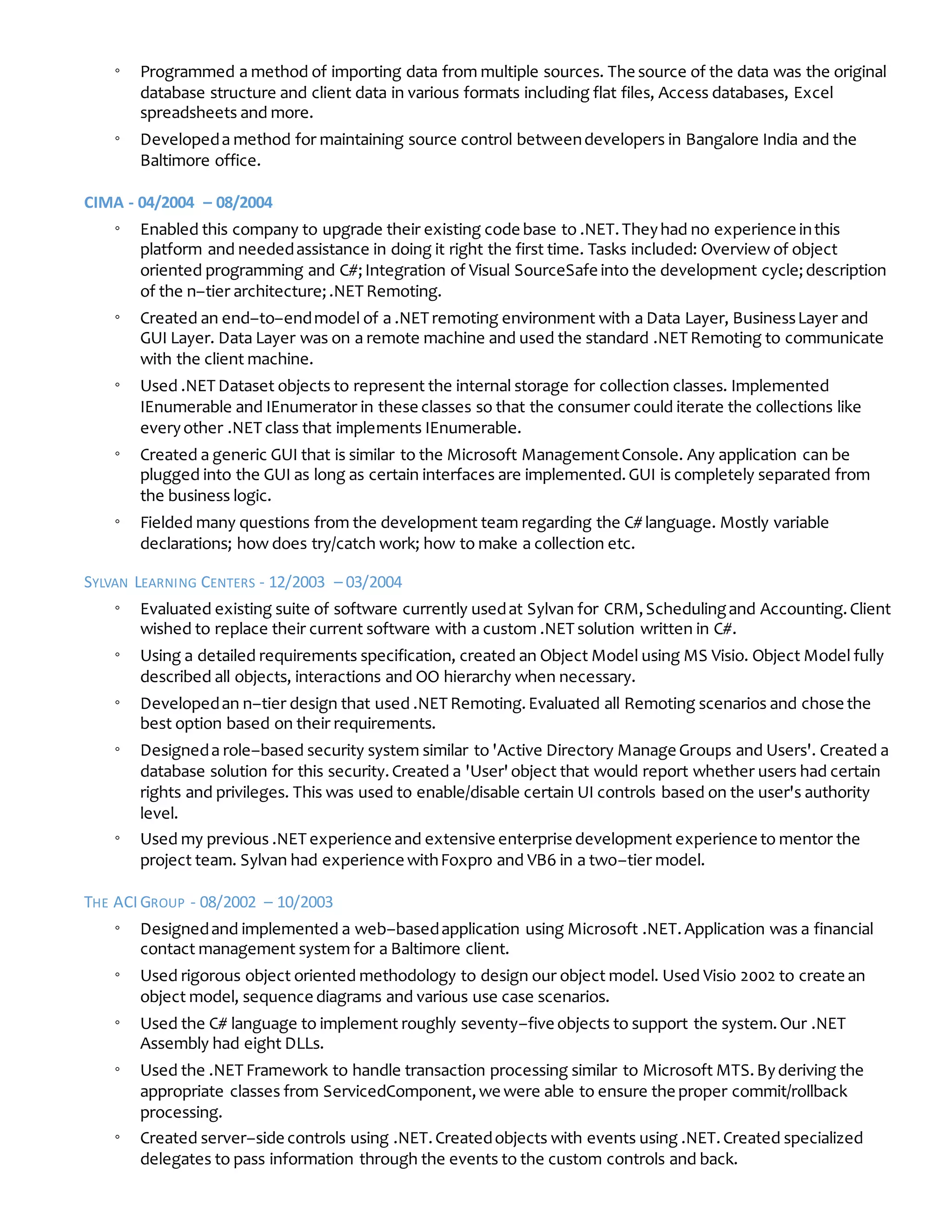 ◦ Programmed a method of importing data from multiple sources. The source of the data was the original
database structure and client data in various formats including flat files, Access databases, Excel
spreadsheets and more.
◦ Developeda method for maintaining source control betweendevelopers in Bangalore India and the
Baltimore office.
CIMA - 04/2004 – 08/2004
◦ Enabled this company to upgrade their existing code base to .NET.Theyhad no experience inthis
platform and neededassistance in doing it right the first time. Tasks included: Overview of object
oriented programming and C#;Integration of Visual SourceSafe into the development cycle;description
of the n–tier architecture;.NET Remoting.
◦ Created an end–to–endmodel of a .NET remoting environment with a Data Layer, BusinessLayer and
GUI Layer. Data Layer was on a remote machine and used the standard .NET Remoting to communicate
with the client machine.
◦ Used .NET Dataset objects to represent the internal storage for collection classes. Implemented
IEnumerable and IEnumerator in these classes so that the consumer could iterate the collections like
everyother .NET class that implements IEnumerable.
◦ Created a generic GUI that is similar to the Microsoft ManagementConsole. Any application can be
plugged into the GUI as long as certain interfaces are implemented.GUI is completely separated from
the business logic.
◦ Fielded many questions from the development team regarding the C# language. Mostly variable
declarations; how does try/catch work; how to make a collection etc.
SYLVAN LEARNING CENTERS - 12/2003 – 03/2004
◦ Evaluated existing suite of software currently usedat Sylvan for CRM,Schedulingand Accounting.Client
wished to replace their current software with a custom .NET solution written in C#.
◦ Using a detailed requirements specification, created an Object Model using MS Visio. Object Model fully
described all objects, interactions and OO hierarchy when necessary.
◦ Developedan n–tier design that used .NET Remoting.Evaluated all Remoting scenarios and chose the
best option based on their requirements.
◦ Designeda role–based security system similar to 'Active Directory Manage Groups and Users'. Created a
database solution for this security.Created a 'User'object that would report whether users had certain
rights and privileges. This was used to enable/disable certain UI controls based on the user's authority
level.
◦ Used my previous .NET experience and extensive enterprise development experience to mentor the
project team. Sylvan had experience withFoxpro and VB6 in a two–tier model.
THE ACIGROUP - 08/2002 – 10/2003
◦ Designedand implemented a web–basedapplication using Microsoft .NET.Application was a financial
contact management system for a Baltimore client.
◦ Used rigorous object oriented methodology to design our object model. Used Visio 2002 to create an
object model, sequence diagrams and various use case scenarios.
◦ Used the C# language to implement roughly seventy–five objects to support the system.Our .NET
Assembly had eight DLLs.
◦ Used the .NET Framework to handle transaction processing similar to Microsoft MTS.Byderiving the
appropriate classes from ServicedComponent,we were able to ensure the proper commit/rollback
processing.
◦ Created server–side controls using .NET.Createdobjects with events using .NET.Created specialized
delegates to pass information through the events to the custom controls and back.
 