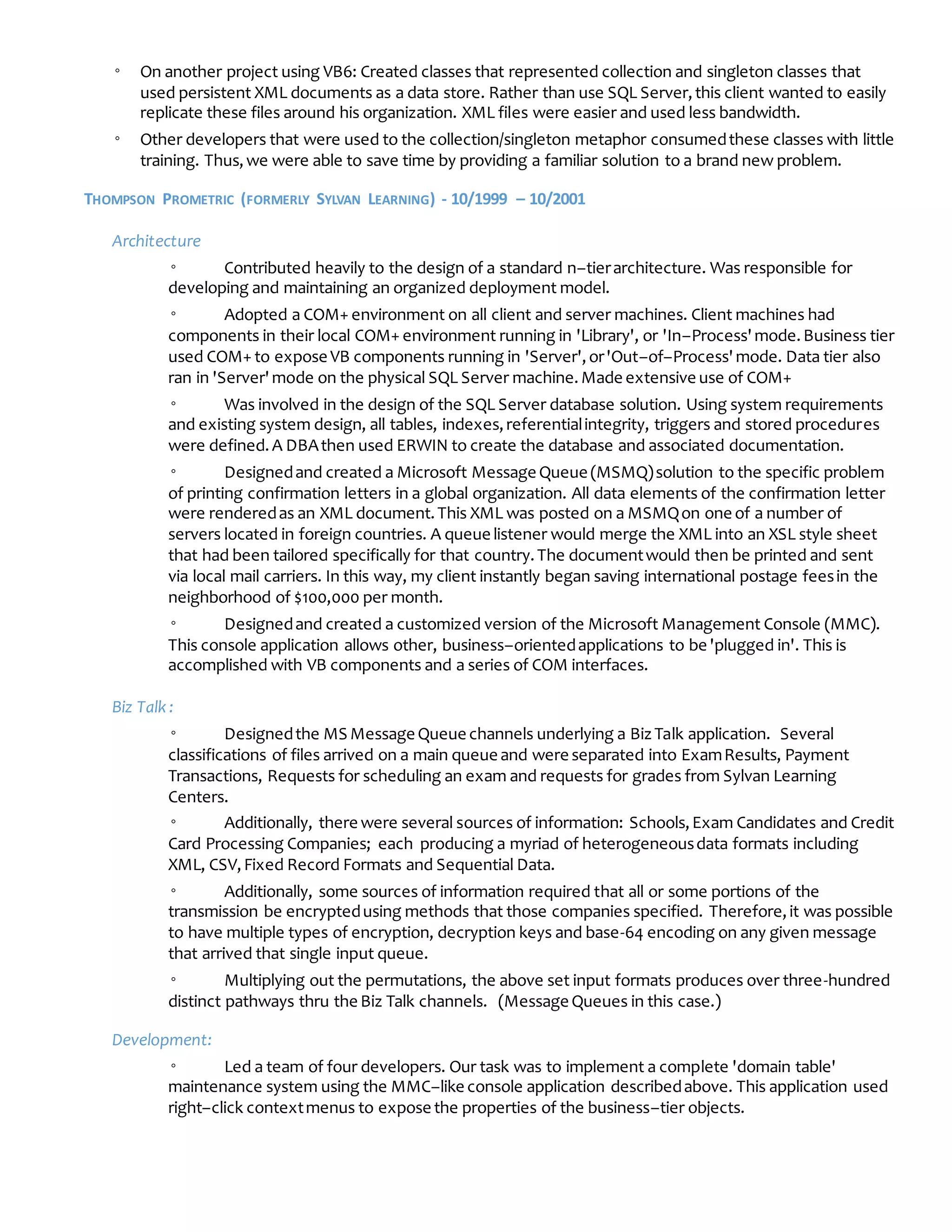 ◦ On another project using VB6: Created classes that represented collection and singleton classes that
used persistent XML documents as a data store. Rather than use SQL Server,this client wanted to easily
replicate these files around his organization. XML files were easier and used less bandwidth.
◦ Other developers that were used to the collection/singleton metaphor consumedthese classes with little
training. Thus,we were able to save time by providing a familiar solution to a brand new problem.
THOMPSON PROMETRIC (FORMERLY SYLVAN LEARNING) - 10/1999 – 10/2001
Architecture
◦ Contributed heavily to the design of a standard n–tierarchitecture. Was responsible for
developing and maintaining an organized deployment model.
◦ Adopted a COM+ environment on all client and server machines. Client machines had
components in their local COM+ environment running in 'Library', or 'In–Process'mode.Business tier
used COM+ to expose VB components running in 'Server',or'Out–of–Process'mode. Data tier also
ran in 'Server'mode on the physical SQL Server machine.Made extensive use of COM+
◦ Was involved in the design of the SQL Server database solution. Using system requirements
and existing system design, all tables, indexes,referentialintegrity, triggers and stored procedures
were defined.A DBAthen used ERWIN to create the database and associated documentation.
◦ Designedand created a Microsoft Message Queue (MSMQ)solution to the specific problem
of printing confirmation letters in a global organization. All data elements of the confirmation letter
were renderedas an XML document.This XML was posted on a MSMQon one of a number of
servers located in foreign countries. A queue listener would merge the XML into an XSL style sheet
that had been tailored specifically for that country.The documentwould then be printed and sent
via local mail carriers. In this way, my client instantly began saving international postage feesin the
neighborhood of $100,000 per month.
◦ Designedand created a customized version of the Microsoft Management Console (MMC).
This console application allows other, business–orientedapplications to be 'plugged in'. This is
accomplished with VB components and a series of COM interfaces.
Biz Talk :
◦ Designedthe MS Message Queue channels underlying a BizTalk application. Several
classifications of files arrived on a main queue and were separated into ExamResults, Payment
Transactions, Requests for scheduling an exam and requests for grades from Sylvan Learning
Centers.
◦ Additionally, there were several sources of information: Schools,Exam Candidates and Credit
Card Processing Companies; each producing a myriad of heterogeneousdata formats including
XML, CSV,Fixed Record Formats and Sequential Data.
◦ Additionally, some sources of information required that all or some portions of the
transmission be encryptedusing methods that those companies specified. Therefore,it was possible
to have multiple types of encryption, decryption keys and base-64 encoding on any given message
that arrived that single input queue.
◦ Multiplying out the permutations, the above set input formats produces over three-hundred
distinct pathways thru the Biz Talk channels. (Message Queues in this case.)
Development:
◦ Led a team of four developers. Our task was to implement a complete 'domain table'
maintenance system using the MMC–like console application describedabove. This application used
right–click contextmenus to expose the properties of the business–tier objects.
 