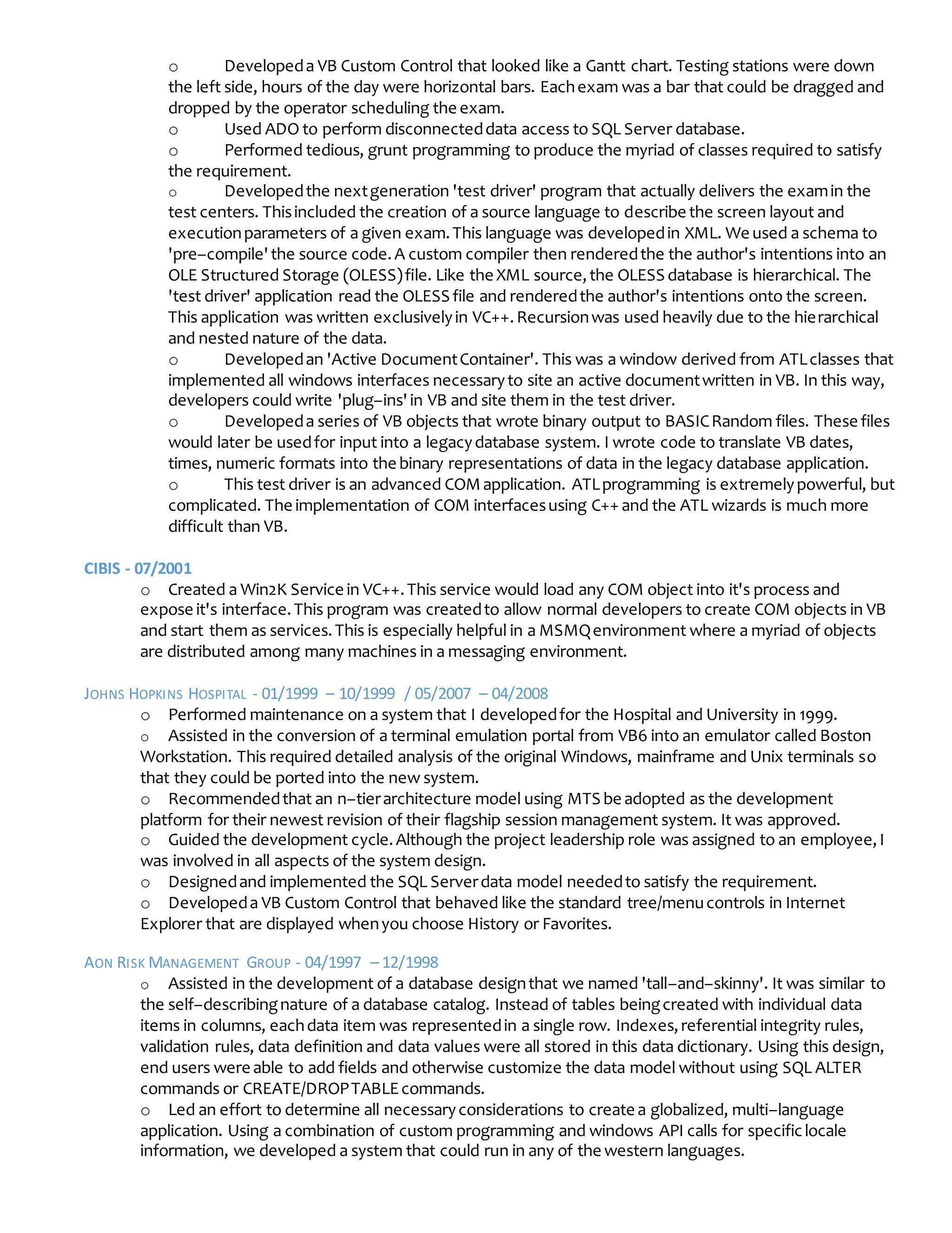 o Developeda VB Custom Control that looked like a Gantt chart. Testing stations were down
the left side, hours of the day were horizontal bars. Eachexam was a bar that could be dragged and
dropped by the operator scheduling the exam.
o Used ADO to perform disconnecteddata access to SQL Server database.
o Performed tedious, grunt programming to produce the myriad of classes required to satisfy
the requirement.
o Developedthe nextgeneration 'test driver' program that actually delivers the examin the
test centers. Thisincluded the creation of a source language to describe the screen layout and
executionparameters of a given exam.This language was developedin XML. We used a schema to
'pre–compile'the source code.A custom compiler then renderedthe the author's intentions into an
OLE Structured Storage (OLESS)file. Like the XML source,the OLESS database is hierarchical. The
'test driver' application read the OLESS file and renderedthe author's intentions onto the screen.
This application was written exclusivelyin VC++.Recursionwas used heavily due to the hierarchical
and nested nature of the data.
o Developedan 'Active DocumentContainer'. This was a window derived from ATLclasses that
implemented all windows interfaces necessaryto site an active documentwritten in VB. In this way,
developers could write 'plug–ins'in VB and site them in the test driver.
o Developeda series of VB objects that wrote binary output to BASICRandom files. These files
would later be usedfor input into a legacydatabase system. I wrote code to translate VB dates,
times, numeric formats into the binary representations of data in the legacy database application.
o This test driver is an advanced COMapplication. ATLprogramming is extremelypowerful, but
complicated. The implementation of COM interfacesusing C++ and the ATL wizards is much more
difficult than VB.
CIBIS - 07/2001
o Created a Win2K Service in VC++.This service would load any COM object into it's process and
expose it's interface.This program was createdto allow normal developers to create COM objects in VB
and start them as services.This is especially helpful in a MSMQenvironment where a myriad of objects
are distributed among many machines in a messaging environment.
JOHNS HOPKINS HOSPITAL - 01/1999 – 10/1999 / 05/2007 – 04/2008
o Performed maintenance on a system that I developedfor the Hospital and University in 1999.
o Assisted in the conversion of a terminal emulation portal from VB6 into an emulator called Boston
Workstation. This required detailed analysis of the original Windows, mainframe and Unix terminals so
that they could be ported into the new system.
o Recommendedthat an n–tierarchitecture model using MTS be adopted as the development
platform for their newest revision of their flagship session management system. It was approved.
o Guided the development cycle.Although the project leadership role was assigned to an employee,I
was involved in all aspects of the system design.
o Designedand implemented the SQL Serverdata model neededto satisfy the requirement.
o Developeda VB Custom Control that behaved like the standard tree/menucontrols in Internet
Explorer that are displayed whenyou choose History or Favorites.
AON RISK MANAGEMENT GROUP - 04/1997 – 12/1998
o Assisted in the development of a database designthat we named 'tall–and–skinny'. It was similar to
the self–describingnature of a database catalog. Instead of tables beingcreated with individual data
items in columns, eachdata item was representedin a single row. Indexes,referential integrity rules,
validation rules, data definition and data values were all stored in this data dictionary. Using this design,
end users were able to add fields and otherwise customize the data model without using SQL ALTER
commands or CREATE/DROPTABLEcommands.
o Led an effort to determine all necessaryconsiderations to create a globalized, multi–language
application. Using a combination of custom programming and windows API calls for specificlocale
information, we developed a system that could run in any of the western languages.
 