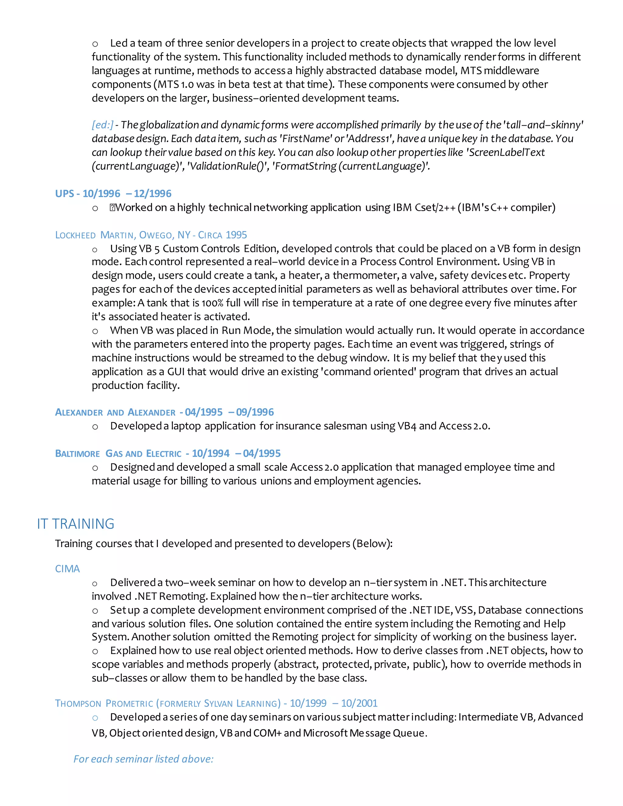 o Led a team of three senior developers in a project to create objects that wrapped the low level
functionality of the system. This functionality included methods to dynamically renderforms in different
languages at runtime, methods to accessa highly abstracted database model, MTS middleware
components (MTS 1.0 was in beta test at that time). These components were consumed by other
developers on the larger, business–oriented development teams.
[ed:] - Theglobalizationand dynamicforms were accomplished primarily by theuseof the'tall–and–skinny'
databasedesign.Each dataitem, suchas 'FirstName' or'Address1',havea uniquekey in thedatabase.You
can lookup theirvalue based onthis key.Youcan also lookupother propertieslike 'ScreenLabelText
(currentLanguage)','ValidationRule()', 'FormatString (currentLanguage)'.
UPS - 10/1996 – 12/1996
o
LOCKHEED MARTIN, OWEGO, NY - CIRCA 1995
o Using VB 5 Custom Controls Edition, developed controls that could be placed on a VB form in design
mode. Eachcontrol represented a real–world device in a Process Control Environment. Using VB in
design mode, users could create a tank, a heater,a thermometer,a valve, safety devicesetc. Property
pages for eachof the devices acceptedinitial parameters as well as behavioral attributes over time.For
example:A tank that is 100% full will rise in temperature at a rate of one degree every five minutes after
it's associated heater is activated.
o When VB was placed in Run Mode,the simulation would actually run. It would operate in accordance
with the parameters entered into the property pages. Eachtime an event was triggered, strings of
machine instructions would be streamed to the debug window. It is my belief that theyused this
application as a GUI that would drive an existing 'command oriented' program that drives an actual
production facility.
ALEXANDER AND ALEXANDER - 04/1995 – 09/1996
o Developeda laptop application for insurance salesman using VB4 and Access2.0.
BALTIMORE GAS AND ELECTRIC - 10/1994 – 04/1995
o Designedand developed a small scale Access2.0 application that managed employee time and
material usage for billing to various unions and employment agencies.
IT TRAINING
Training courses that I developed and presented to developers (Below):
CIMA
o Delivereda two–week seminar on how to develop an n–tiersystem in .NET.Thisarchitecture
involved .NET Remoting.Explained how the n–tier architecture works.
o Setup a complete development environment comprised of the .NET IDE,VSS,Database connections
and various solution files. One solution contained the entire system including the Remoting and Help
System.Another solution omitted the Remoting project for simplicity of working on the business layer.
o Explained how to use real object oriented methods. How to derive classes from .NET objects, how to
scope variables and methods properly (abstract, protected,private, public), how to override methods in
sub–classes or allow them to be handled by the base class.
THOMPSON PROMETRIC (FORMERLY SYLVAN LEARNING) - 10/1999 – 10/2001
o Developedaseriesof one dayseminarsonvarioussubjectmatterincluding:Intermediate VB,Advanced
VB,Objectorienteddesign,VBandCOM+ andMicrosoftMessage Queue.
For each seminar listed above:
 