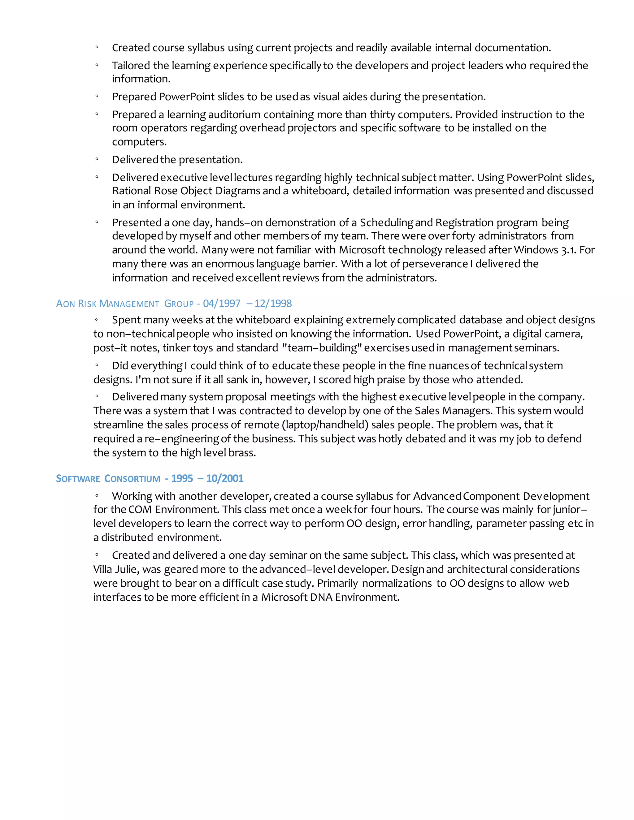 ◦ Created course syllabus using current projects and readily available internal documentation.
◦ Tailored the learning experience specificallyto the developers and project leaders who requiredthe
information.
◦ Prepared PowerPoint slides to be usedas visual aides during the presentation.
◦ Prepared a learning auditorium containing more than thirty computers. Provided instruction to the
room operators regarding overhead projectors and specificsoftware to be installed on the
computers.
◦ Deliveredthe presentation.
◦ Deliveredexecutive levellectures regarding highly technical subject matter. Using PowerPoint slides,
Rational Rose Object Diagrams and a whiteboard, detailed information was presented and discussed
in an informal environment.
◦ Presented a one day, hands–on demonstration of a Schedulingand Registration program being
developed by myself and other membersof my team. There were over forty administrators from
around the world. Manywere not familiar with Microsoft technology released after Windows 3.1. For
many there was an enormous language barrier. With a lot of perseverance I delivered the
information and receivedexcellentreviews from the administrators.
AON RISK MANAGEMENT GROUP - 04/1997 – 12/1998
◦ Spent many weeks at the whiteboard explaining extremelycomplicated database and object designs
to non–technicalpeople who insisted on knowing the information. Used PowerPoint, a digital camera,
post–it notes, tinker toys and standard "team–building"exercisesusedin managementseminars.
◦ Did everythingI could think of to educate these people in the fine nuancesof technicalsystem
designs. I'm not sure if it all sank in, however, I scored high praise by those who attended.
◦ Deliveredmany system proposal meetings with the highest executive levelpeople in the company.
There was a system that I was contracted to develop by one of the Sales Managers. This system would
streamline the sales process of remote (laptop/handheld) sales people. The problem was, that it
required a re–engineeringof the business. This subject was hotly debated and it was my job to defend
the system to the high level brass.
SOFTWARE CONSORTIUM - 1995 – 10/2001
◦ Working with another developer,created a course syllabus for AdvancedComponent Development
for the COM Environment. This class met once a weekfor four hours. The course was mainly for junior–
level developers to learn the correct way to perform OO design, error handling, parameter passing etc in
a distributed environment.
◦ Created and delivered a one day seminar on the same subject. This class, which was presented at
Villa Julie, was geared more to the advanced–level developer.Designand architectural considerations
were brought to bear on a difficult case study. Primarily normalizations to OO designs to allow web
interfaces to be more efficient in a Microsoft DNA Environment.
 