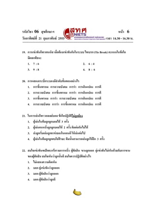 รหัสวิชา 06 สุขศึกษาฯ
วันอาทิตยที่ 21 กุมภาพันธ 2553

หนา 6
เวลา 14.30 - 16.30 น.

19. การแขงขันกีฬาเทนนิส เมือตองแขงขันกันในระบบ ไทเบรก (Tie Break) คะแนนในขอใด
่
มีผลแพชนะ
1. 7 : 6
2. 6 : 4
3. 9 : 8
4. 8 : 6
20. การแสดงกระบี่กระบองมีลําดับขั้นตอนอยางไร
1. การขึ้นพรหม การถวายบังคม การรํา การเดินแปลง
2. การถวายบังคม การขึ้นพรหม การรํา การเดินแปลง
3. การขึ้นพรหม การรํา การถวายบังคม การเดินแปลง
4. การถวายบังคม การรํา การขึ้นพรหม การเดินแปลง

การตี
การตี
การตี
การตี

21. ในการเลนกีฬาวอลเลยบอล ขอใดปฏิบัตไมถูกตอง
ิ
1. ผูเลนในทีมถูกลูกบอลได 3 ครั้ง
2. ผูเลนคนหนึงถูกลูกบอลได 2 ครั้ง ติดตอกันไมได
่
3. สงลูกเริ่มเลนถูกตาขายลงในแดนดี ใหเลนตอไป
4. ผูเลนในทีมถูกลูกตบใสศีรษะ ทีมนั้นสามารถเลนลูกไดอีก 3 ครั้ง
22. สมใจแขงขันเซปกตะกรอรายการหนึ่ง ผูตดสิน ขานลูกออก คูแขงขันไมเห็นดวยกับการขาน
ั
ของผูตัดสิน สมใจเห็นวาลูกนั้นดี สมใจควรปฏิบัติอยางไร

1. ไมแสดงความคิดเห็น
2. บอก คูแขงขันวาลูกออก
3. บอก ผูตัดสินวาลูกออก
4. บอก ผูตัดสินวาลูกดี

 