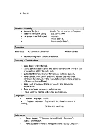  Pascal.
Project in University
 Name of Project: Middle East e-commerce Company.
 Data Base Project Using: SQL server2000.
 Language Used In Project : Asp.net.
 Visual basic 6.
 Micro media flash 5.
Education
1999-2003 AL-Zaytoonah University Amman-Jordan
 Bachelor degrée in computer science.
Summary of Qualifications
 Good dealer with Internet.
 Strong communication skills and ability to work with levels of the
organization, ability to multi-task.
 Quick identifier and learner for variable institute system.
 Hard worker, work under pressure, hold on the duty with
minimum duration, obey the rules, follow instructions, creative,
efficient, active and loyal.
 Good work organizer, strong personality and convincing
appearance.
 Good knowledge computers Maintenance.
 I have a driving license and owned a private car.
Languages
 Mother Language: Arabic.
 Support language: English with Very Good command in
reading,
Writing and speaking.
References
 Ramzi Morgan “IT Manager National Poultry Company”.
Mobile:-0797145357.
 Rafat Qassem “Financial Manager National Poultry Company”.
 