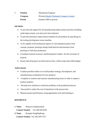 3. Position : Mechanical Engineer
Company : Western Digital (Thailand) Company Limited
Period : October 2009 to present
Job duties
• To provide and support for all manufacturing improvement activities including
yield improvement, cost and cycle time reduction
• To provide downtime improvement methods for all products by specifying on
the tooling development owner machine
• To be capable of all mechanical aspects of a development project from
concept, proposal, prototype design build and test and transition from
prototype to full mass production
• Coordinate internal resources and third parties/vendors for the execution of
projects
• Ensure that all projects are delivered on-time, within scope and within budget
Achievements
• Conduct possible studies on overall product strategy, development, and
manufacturing coordination for new products
• Complete to monitor and measure manufacturing losses in order to improve
product qualities
• Develop new solutions to minimize problems in the production process
• Successful to reduce the cost of operations in the process line
• Measure project performance using appropriate tools and techniques
REFERENCE
1. Name : Winyou Limthunyaluck
Contact Number : Tel. 089-4018568
2. Name : Komgrit Sungkhaphong
Contact Number: Tel. 082-489-7227
 
