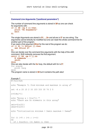 short tutorial on linux shell-scripting
page 10-13
Command Line Arguments ("positional parameters")
The number of command line arguments is stored in $# so one can check
for arguments with:
if [[ $# -eq 0 ]];then
print "No Arguments"
exit
fi
The single Arguments are stored in $1, ....$n and all are in $* as one string. The
arguments cannot directly be modified but one can reset the whole command line for
another part of the program.
If we need a first argument $first for the rest of the program we do:
if [[ $1 != $first ]];then
set $first $*
fi
One can iterate over the command line arguments with the help of the shift
command. Shift indirectly removes the first argument.
until [[ $# -qe 0 ]];do
# commands ....
shift
done
One can also iterate with the for loop, the default with for is $*:
for arg;do
print $arg
done
The program name is stored in $0 but it contains the path also!
Example 7.
#!/bin/ksh
echo "Example 7: find minimum and maximum in array a"
set -A a 20 10 2 33 103 333 30 74 2 0
n=${#a[*]}
echo "Array a = ${a[*]} "
echo "There are $n elements in this array"
amin=${a[0]}
amax=${a[0]}
echo "Initialization minimum = $amin maximum = $amax"
for (( i=0 ; i<n ; i++))
do
if [ ${a[$i]} -lt $amin ]; then
 