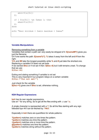 short tutorial on linux shell-scripting
page 11-13
amin=${a[$i]}
fi
if [ ${a[$i]} -gt $amax ]; then
amax=${a[$i]}
fi
done
echo "Real minimum = $amin maximum = $amax"
Variable Manipulations
Removing something from a variable
Variables that contain a path can very easily be stripped of it: ${name##*/} gives you
just the filename.
Or if one wants the path: ${name%/*}. % takes it away from the left and # from the
right.
%% and ## take the longest possibility while % and # just take the shortest one.
Replacing a variable if it does not yet exits
If we wanted $foo or if not set 4 then: ${foo:-4} but it still remains unset. To change
that we use:
${foo:=4}
Exiting and stating something if variable is not set
This is very important if our program relays on a certain variable:
${foo:?"foo not set!"}
Just check for the variable
${foo:+1} gives one if $foo is set, otherwise nothing.
KSH Regular Expressions
ksh has its own regular expressions.
Use an * for any string. So to get all the files ending with .c use *.c.
A single character is represented with a ?. So all the files starting with any sign
followed bye 44.f can be fetched by: ?44.f.
Especially in ksh there are quantifiers for whole patterns:
?(pattern) matches zero or one times the pattern.
*(pattern) matches any time the pattern.
+(pattern) matches one or more time the pattern.
@(pattern) matches one time the pattern.
!(pattern) matches string without the pattern.
 