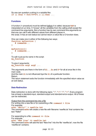 short tutorial on linux shell-scripting
page 12-13
So one can question a string in a variable like:
if [[ $var = fo@(?4*67).c ]];then ...
Functions
A function (= procedure) must be defined before it is called, because ksh is
interpreted at run time. It “knows” all the variables from the calling shell except the
command line arguments. But a function has its own command line arguments so
that one can call it with different values from different places in
the script. It has an exit status but cannot return a value like a C-function does.
One can make one in either of the following two ways:
function myfunction {
# commands...
}
myfunction(){
# commands...
}
To call it just put its name in the script:
my_function
To give it arguments:
my_function arg1 arg2 ...
The arguments are there in the form of $1...$n and $* for all at once like in the
main code.
And the main $1 is not influenced bye the $1 of a particular function.
Return
The return statement exits the function immediately with the specified return value as
an exit status.
Data Redirection
Data redirection is done with the following signs: ">", ">>", "<", "<<". Every program
has at least a standard-input, standard-output and standard-error-output. All of these
can be redirected.
Output from the command line into a file
For writing into a new file or for overwriting a file: command > file
For example:
echo “Hello!” > newfile.txt
The command echo will create a new file with filename ‘newfile.txt’ that contains the
text “Hello!”
For appending to a file: command >> file
For example:
echo “New line” >> newfile.txt
The command echo will add the text “New line” into the file ‘newfile.txt’; now the file
‘newfile.txt’ contains:
 
