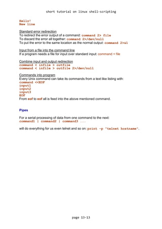 short tutorial on linux shell-scripting
page 13-13
Hello!
New line
Standard error redirection
To redirect the error output of a command: command 2> file
To discard the error all together: command 2>/dev/null
To put the error to the same location as the normal output: command 2>&1
Input from a file into the command line
If a program needs a file for input over standard input: command < file
Combine input and output redirection
command < infile > outfile
command < infile > outfile 2>/dev/null
Commands into program
Every Unix command can take its commands from a text like listing with:
command <<EOF
input1
input2
input3
EOF
From eof to eof all is feed into the above mentioned command.
Pipes
For a serial processing of data from one command to the next:
command1 | command2 | command3 ...
will do everything for us even telnet and so on: print -p "telnet hostname".
 