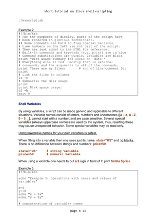short tutorial on linux shell-scripting
page 4-13
./myscript.sh
Example 2.
#!/bin/ksh
# For the purposes of display, parts of the script have
# been rendered in glorious technicolor.
## Some comments are bold to flag special sections
# Line numbers on the left are not part of the script.
# They are just added to the HTML for reference.
# Built-in commands and keywords (e.g. print) are in blue
# Command substitutions are purple. Variables are black
print "Disk usage summary for $USER on `date`"
# Everything else is red - mostly that is external
# commands, and the arguments to all of the commands.
print These are my files: # end of line comment for
print
# List the files in columns
ls -C
# Summarize the disk usage
print
print Disk space usage:
df -h .
exit 0
Shell Variables
By using variables, a script can be made generic and applicable to different
situations. Variable names consist of letters, numbers and underscores ([a – z, A - Z,
0 – 9, _], cannot start with a number, and are case sensitive. Several special
variables (always uppercase names) are used by the system, thus, resetting these
may cause unexpected behavior. Some special variables may be read-only.
Using lowercase names for your own variables is safest.
When filling into a variable then one uses just its name: state="US" and no blanks.
There is no difference between strings and numbers: price=50.
state="US" # string variable
price=50 # numeric variable
When using a variable one needs to put a $ sign in front of it: print $state $price.
Example 3.
#!/bin/ksh
echo "Example 3: operations with names and values of
variables"
x=5
y=10
echo "x = $x"
echo "y = $y"
# concatenation of variables names
 