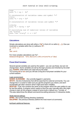 short tutorial on linux shell-scripting
page 5-13
z=xy
echo "z = xy = $z"
# concatenation of variables names and symbol "+"
z=x+y
echo "z = x+y = $z"
# concatenation of variables values and symbol "+"
z=$x+$y
echo "z = $x+$y = $z"
# calculating sum of numerical values of variables
let "z=x+y"
echo "let "z=x+y" -> z = $z"
Calculations
Simple calculations are done with either a "let" in front of it or within (( ... )). One can
increment a variable within the (( )) without a "$":
(( a+=1 ))
or
let a+=1
For more complex calculations use "bc":
$result=$(print "n=1;for(i=1;i<8;i++)n=i*n;n"|bc)
Preset Shell Variables
Several special variables are used by the system - you can use these, but can not
change them. Some variables are set by the login process and inherited by the shell
(e.g. $USER), while others are used only by the shell.
Try running set or env and you will see a long list of all preset variables fro your
current session.
Login environment:
$USER, $LOGNAME - the currently logged-in username.
$PATH - the list of directories that will be searched for external commands. You can
change this in a script to make sure you get the programs you intend, and don't
accidentally get other versions which might have been installed.
$EDITOR - if set, this contains the name of the program which the user prefers to use
for text file editing. A program which needs to have the user manually edit a file might
choose to start up this program instead of some built-in default (e.g. "crontab -e".
This also determines the default command-line-editing behaviour in interactive shells.
Shell internal settings:
$PWD - the current working directory (readonly)
$OLDPWD - the previous directory (before the most recent cd command).
ksh/bash additional features:
 