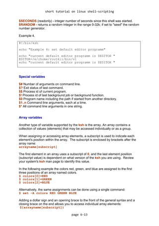 short tutorial on linux shell-scripting
page 6-13
$SECONDS (readonly) - integer number of seconds since this shell was started.
$RANDOM - returns a random integer in the range 0-32k; if set to "seed" the random
number generator.
Example 4.
#!/bin/ksh
echo "Example 4: set default editor programm"
echo "current default editor programm is $EDITOR "
EDITOR=/e/rhome/routkli/bin/vi
echo "current default editor programm is $EDITOR "
Special variables
$# Number of arguments on command line.
$? Exit status of last command.
$$ Process id of current program.
$! Process id of last background job or background function.
$0 Program name including the path if started from another directory.
$1..n Command line arguments, each at a time.
$* All command line arguments in one string.
Array variables
Another type of variable supported by the ksh is the array. An array contains a
collection of values (elements) that may be accessed individually or as a group.
When assigning or accessing array elements, a subscript is used to indicate each
element's position within the array. The subscript is enclosed by brackets after the
array name:
arrayname[subscript]
The first element in an array uses a subscript of 0, and the last element position
(subscript value) is dependent on what version of the ksh you are using. Review
your system's ksh man page to identify this value.
In the following example the colors red, green, and blue are assigned to the first
three positions of an array named colors.
$ colors[0]=RED
$ colors[1]=GREEN
$ colors[2]=BLUE
Alternatively, the same assignments can be done using a single command:
$ set -A colors RED GREEN BLUE
Adding a dollar sign and an opening brace to the front of the general syntax and a
closing brace on the end allows you to access individual array elements:
${arrayname[subscript]}
 