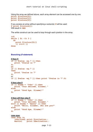 short tutorial on linux shell-scripting
page 7-13
Using the array we defined above, each array element can be accessed one by one:
print ${colors[0]}
print ${colors[1]}
print ${colors[2]}
If you access an array without specifying a subscript, 0 will be used:
$ print ${colors[]}
Will result in: RED
The while construct can be used to loop through each position in the array:
i=0
while [ $i -lt 3 ]
do
print ${colors[$i]}
(( i=i+1 ))
done
Branching (if statement)
if then fi
if [[ $value -eq 7 ]];then
print "$value is 7"
fi
or:
if [[ $value -eq 7 ]]
then
print "$value is 7"
fi
or:
if [[ $value -eq 7 ]];then print "$value is 7";fi
if then else fi
if [[ $name = "John" ]];then
print "Your welcome, ${name}."
else
print "Good bye, ${name}!"
fi
if then elif then else fi
if [[ $name = "John" ]];then
print "Your welcome, ${name}."
elif [[ $name = "Hanna" ]];then
print "Hello, ${name}, who are you?"
else
print "Good bye, ${name}!"
fi
case esac
case $var in
john|fred) print $invitation;;
martin) print $declination;;
 