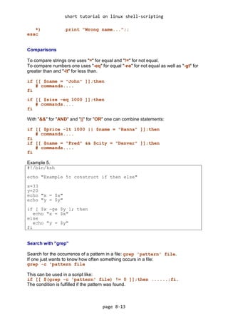 short tutorial on linux shell-scripting
page 8-13
*) print "Wrong name...";;
esac
Comparisons
To compare strings one uses "=" for equal and "!=" for not equal.
To compare numbers one uses "-eq" for equal "-ne" for not equal as well as "-gt" for
greater than and "-lt" for less than.
if [[ $name = "John" ]];then
# commands....
fi
if [[ $size -eq 1000 ]];then
# commands....
fi
With "&&" for "AND" and "||" for "OR" one can combine statements:
if [[ $price -lt 1000 || $name = "Hanna" ]];then
# commands....
fi
if [[ $name = "Fred" && $city = "Denver" ]];then
# commands....
fi
Example 5.
#!/bin/ksh
echo "Example 5: construct if then else"
x=33
y=20
echo "x = $x"
echo "y = $y"
if [ $x -ge $y ]; then
echo "x = $x"
else
echo "y = $y"
fi
Search with "grep"
Search for the occurrence of a pattern in a file: grep 'pattern' file.
If one just wants to know how often something occurs in a file:
grep -c 'pattern file
This can be used in a script like:
if [[ $(grep -c 'pattern' file) != 0 ]];then ......;fi.
The condition is fulfilled if the pattern was found.
 