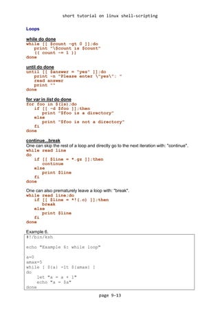 short tutorial on linux shell-scripting
page 9-13
Loops
while do done
while [[ $count -gt 0 ]];do
print "$count is $count"
(( count -= 1 ))
done
until do done
until [[ $answer = "yes" ]];do
print -n "Please enter "yes": "
read answer
print ""
done
for var in list do done
for foo in $(ls);do
if [[ -d $foo ]];then
print "$foo is a directory"
else
print "$foo is not a directory"
fi
done
continue...break
One can skip the rest of a loop and directly go to the next iteration with: "continue".
while read line
do
if [[ $line = *.gz ]];then
continue
else
print $line
fi
done
One can also prematurely leave a loop with: "break".
while read line;do
if [[ $line = *!(.c) ]];then
break
else
print $line
fi
done
Example 6.
#!/bin/ksh
echo "Example 6: while loop"
a=0
amax=5
while [ ${a} -lt ${amax} ]
do
let "a = a + 1"
echo "a = $a"
done
 