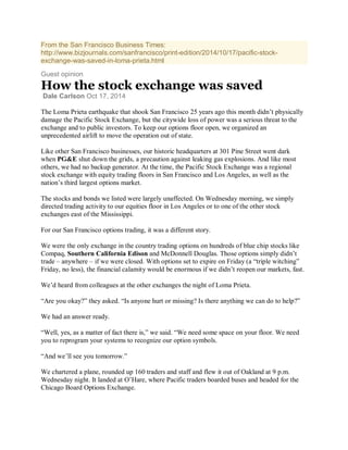 From the San Francisco Business Times:
http://www.bizjournals.com/sanfrancisco/print-edition/2014/10/17/pacific-stock-
exchange-was-saved-in-loma-prieta.html
Guest opinion
How the stock exchange was saved
Dale Carlson Oct 17, 2014
The Loma Prieta earthquake that shook San Francisco 25 years ago this month didn’t physically
damage the Pacific Stock Exchange, but the citywide loss of power was a serious threat to the
exchange and to public investors. To keep our options floor open, we organized an
unprecedented airlift to move the operation out of state.
Like other San Francisco businesses, our historic headquarters at 301 Pine Street went dark
when PG&E shut down the grids, a precaution against leaking gas explosions. And like most
others, we had no backup generator. At the time, the Pacific Stock Exchange was a regional
stock exchange with equity trading floors in San Francisco and Los Angeles, as well as the
nation’s third largest options market.
The stocks and bonds we listed were largely unaffected. On Wednesday morning, we simply
directed trading activity to our equities floor in Los Angeles or to one of the other stock
exchanges east of the Mississippi.
For our San Francisco options trading, it was a different story.
We were the only exchange in the country trading options on hundreds of blue chip stocks like
Compaq, Southern California Edison and McDonnell Douglas. Those options simply didn’t
trade – anywhere – if we were closed. With options set to expire on Friday (a “triple witching”
Friday, no less), the financial calamity would be enormous if we didn’t reopen our markets, fast.
We’d heard from colleagues at the other exchanges the night of Loma Prieta.
“Are you okay?” they asked. “Is anyone hurt or missing? Is there anything we can do to help?”
We had an answer ready.
“Well, yes, as a matter of fact there is,” we said. “We need some space on your floor. We need
you to reprogram your systems to recognize our option symbols.
“And we’ll see you tomorrow.”
We chartered a plane, rounded up 160 traders and staff and flew it out of Oakland at 9 p.m.
Wednesday night. It landed at O’Hare, where Pacific traders boarded buses and headed for the
Chicago Board Options Exchange.
 