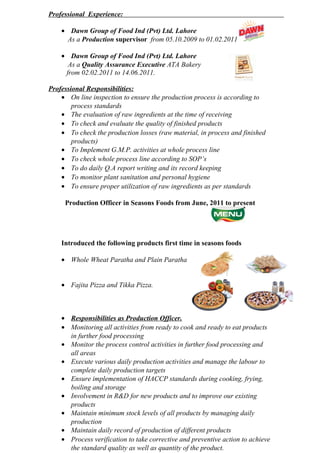 Professional Experience:
• Dawn Group of Food Ind (Pvt) Ltd. Lahore
As a Production supervisor from 05.10.2009 to 01.02.2011
• Dawn Group of Food Ind (Pvt) Ltd. Lahore
As a Quality Assurance Executive ATA Bakery
from 02.02.2011 to 14.06.2011.
Professional Responsibilities:
• On line inspection to ensure the production process is according to
process standards
• The evaluation of raw ingredients at the time of receiving
• To check and evaluate the quality of finished products
• To check the production losses (raw material, in process and finished
products)
• To Implement G.M.P. activities at whole process line
• To check whole process line according to SOP’s
• To do daily Q.A report writing and its record keeping
• To monitor plant sanitation and personal hygiene
• To ensure proper utilization of raw ingredients as per standards
Production Officer in Seasons Foods from June, 2011 to present
Introduced the following products first time in seasons foods
• Whole Wheat Paratha and Plain Paratha
• Fajita Pizza and Tikka Pizza.
• Responsibilities as Production Officer.
• Monitoring all activities from ready to cook and ready to eat products
in further food processing
• Monitor the process control activities in further food processing and
all areas
• Execute various daily production activities and manage the labour to
complete daily production targets
• Ensure implementation of HACCP standards during cooking, frying,
boiling and storage
• Involvement in R&D for new products and to improve our existing
products
• Maintain minimum stock levels of all products by managing daily
production
• Maintain daily record of production of different products
• Process verification to take corrective and preventive action to achieve
the standard quality as well as quantity of the product.
 