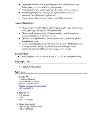 • Customers complain handling with proper root cause analysis and
follow up on corrective and preventive actions
• Product control and quality assurance by online-process analysis
• Monitoring the quality standards for export product for USA,
Australia, Hong Kong and Afghanistan
• Oversee personal hygiene of employee and plant sanitation
Areas of Competence:
• I have good knowledge of food technology specially meat, flour, frying,
cereal, grilling, cooking and baking industries.
• I have significant experience of documentation, establishment and
management of food production process.
• Effective utilizing resources, improving processes, increasing quality
and reducing costs.
• Result oriented professional with more than 4 years FMCG experience
in the production, quality and food safety, now seeking a better
position to utilize my skills and knowledge in new project.
Computer Skill
• Good computer skills to use Ms. Word, Ms. Excel & Internet browsing.
Language Skills:
• English, Urdu ,Punjabi
References:
1. Zulfiqar Ali
Production Manager
Further Foods Processing
Seasons Foods Pvt. (Ltd.)
Zulfiqar.ali@seasonsfoods.com.pk
+92-344-4447851
2. Azhar Javed
Q.A Manager
Pepsi
+92-344-4471050
3. Akmal Raza Shahid
Head Baking Section (Metro)
+92-324-5000216
 