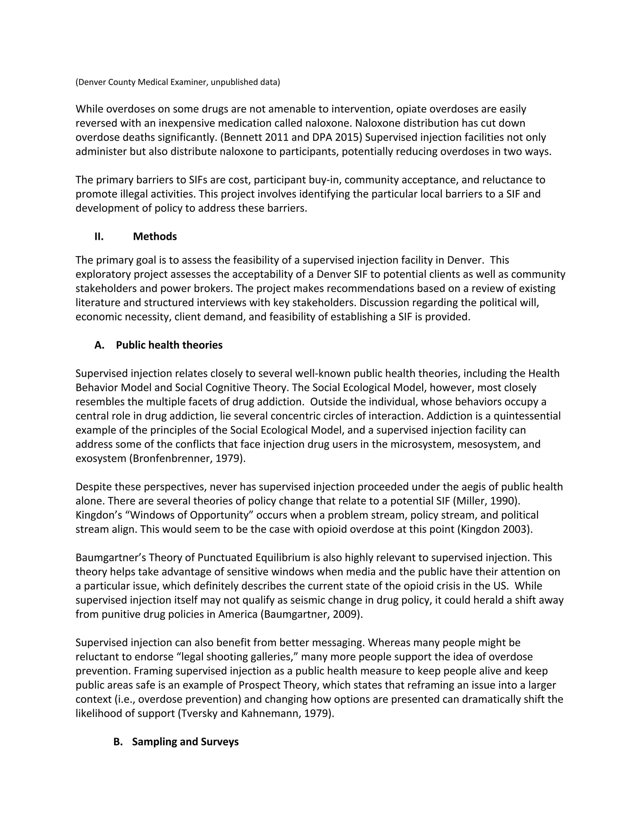 (Denver County Medical Examiner, unpublished data)
While overdoses on some drugs are not amenable to intervention, opiate overdoses are easily
reversed with an inexpensive medication called naloxone. Naloxone distribution has cut down
overdose deaths significantly. (Bennett 2011 and DPA 2015) Supervised injection facilities not only
administer but also distribute naloxone to participants, potentially reducing overdoses in two ways.
The primary barriers to SIFs are cost, participant buy-in, community acceptance, and reluctance to
promote illegal activities. This project involves identifying the particular local barriers to a SIF and
development of policy to address these barriers.
II. Methods
The primary goal is to assess the feasibility of a supervised injection facility in Denver. This
exploratory project assesses the acceptability of a Denver SIF to potential clients as well as community
stakeholders and power brokers. The project makes recommendations based on a review of existing
literature and structured interviews with key stakeholders. Discussion regarding the political will,
economic necessity, client demand, and feasibility of establishing a SIF is provided.
A. Public health theories
Supervised injection relates closely to several well-known public health theories, including the Health
Behavior Model and Social Cognitive Theory. The Social Ecological Model, however, most closely
resembles the multiple facets of drug addiction. Outside the individual, whose behaviors occupy a
central role in drug addiction, lie several concentric circles of interaction. Addiction is a quintessential
example of the principles of the Social Ecological Model, and a supervised injection facility can
address some of the conflicts that face injection drug users in the microsystem, mesosystem, and
exosystem (Bronfenbrenner, 1979).
Despite these perspectives, never has supervised injection proceeded under the aegis of public health
alone. There are several theories of policy change that relate to a potential SIF (Miller, 1990).
Kingdon’s “Windows of Opportunity” occurs when a problem stream, policy stream, and political
stream align. This would seem to be the case with opioid overdose at this point (Kingdon 2003).
Baumgartner’s Theory of Punctuated Equilibrium is also highly relevant to supervised injection. This
theory helps take advantage of sensitive windows when media and the public have their attention on
a particular issue, which definitely describes the current state of the opioid crisis in the US. While
supervised injection itself may not qualify as seismic change in drug policy, it could herald a shift away
from punitive drug policies in America (Baumgartner, 2009).
Supervised injection can also benefit from better messaging. Whereas many people might be
reluctant to endorse “legal shooting galleries,” many more people support the idea of overdose
prevention. Framing supervised injection as a public health measure to keep people alive and keep
public areas safe is an example of Prospect Theory, which states that reframing an issue into a larger
context (i.e., overdose prevention) and changing how options are presented can dramatically shift the
likelihood of support (Tversky and Kahnemann, 1979).
B. Sampling and Surveys
 