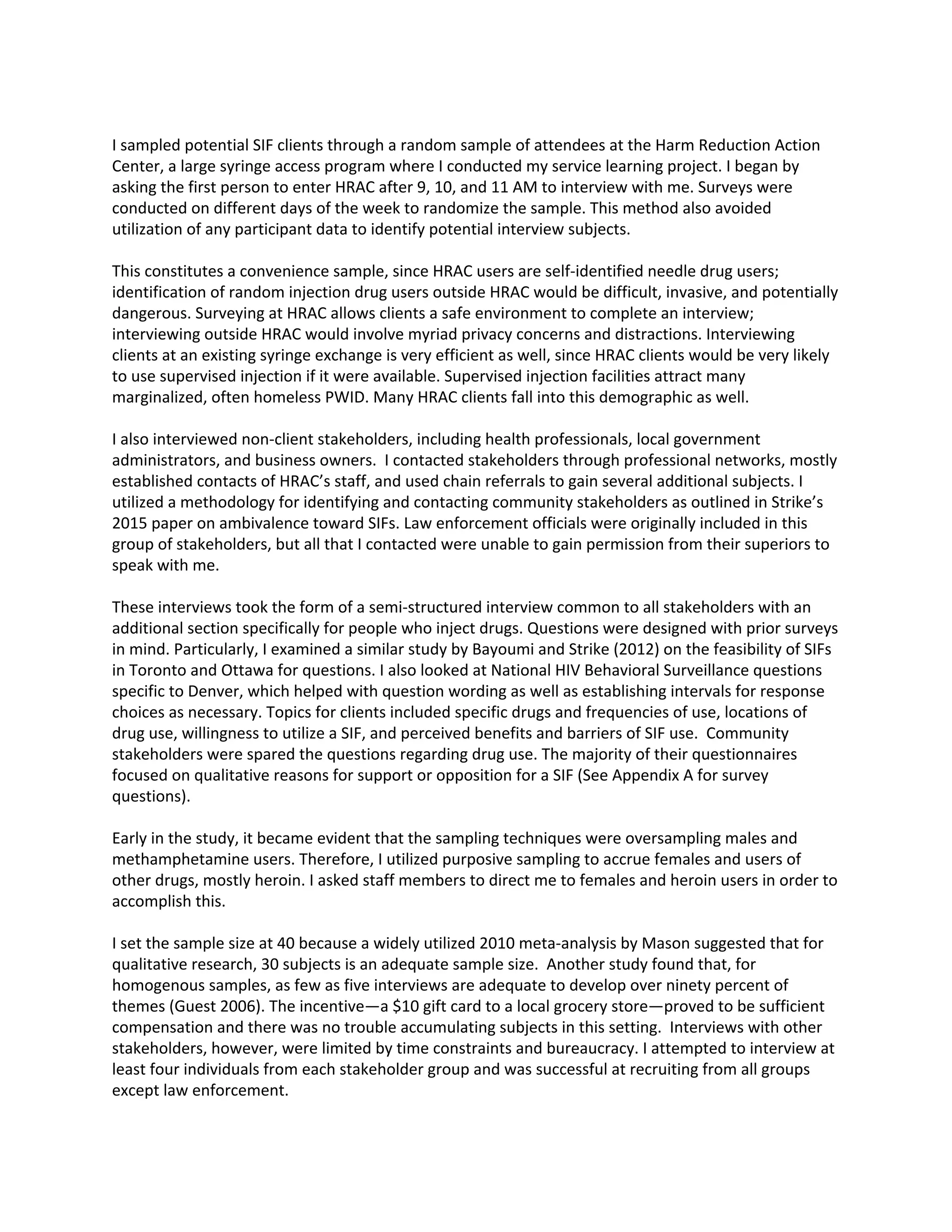 I sampled potential SIF clients through a random sample of attendees at the Harm Reduction Action
Center, a large syringe access program where I conducted my service learning project. I began by
asking the first person to enter HRAC after 9, 10, and 11 AM to interview with me. Surveys were
conducted on different days of the week to randomize the sample. This method also avoided
utilization of any participant data to identify potential interview subjects.
This constitutes a convenience sample, since HRAC users are self-identified needle drug users;
identification of random injection drug users outside HRAC would be difficult, invasive, and potentially
dangerous. Surveying at HRAC allows clients a safe environment to complete an interview;
interviewing outside HRAC would involve myriad privacy concerns and distractions. Interviewing
clients at an existing syringe exchange is very efficient as well, since HRAC clients would be very likely
to use supervised injection if it were available. Supervised injection facilities attract many
marginalized, often homeless PWID. Many HRAC clients fall into this demographic as well.
I also interviewed non-client stakeholders, including health professionals, local government
administrators, and business owners. I contacted stakeholders through professional networks, mostly
established contacts of HRAC’s staff, and used chain referrals to gain several additional subjects. I
utilized a methodology for identifying and contacting community stakeholders as outlined in Strike’s
2015 paper on ambivalence toward SIFs. Law enforcement officials were originally included in this
group of stakeholders, but all that I contacted were unable to gain permission from their superiors to
speak with me.
These interviews took the form of a semi-structured interview common to all stakeholders with an
additional section specifically for people who inject drugs. Questions were designed with prior surveys
in mind. Particularly, I examined a similar study by Bayoumi and Strike (2012) on the feasibility of SIFs
in Toronto and Ottawa for questions. I also looked at National HIV Behavioral Surveillance questions
specific to Denver, which helped with question wording as well as establishing intervals for response
choices as necessary. Topics for clients included specific drugs and frequencies of use, locations of
drug use, willingness to utilize a SIF, and perceived benefits and barriers of SIF use. Community
stakeholders were spared the questions regarding drug use. The majority of their questionnaires
focused on qualitative reasons for support or opposition for a SIF (See Appendix A for survey
questions).
Early in the study, it became evident that the sampling techniques were oversampling males and
methamphetamine users. Therefore, I utilized purposive sampling to accrue females and users of
other drugs, mostly heroin. I asked staff members to direct me to females and heroin users in order to
accomplish this.
I set the sample size at 40 because a widely utilized 2010 meta-analysis by Mason suggested that for
qualitative research, 30 subjects is an adequate sample size. Another study found that, for
homogenous samples, as few as five interviews are adequate to develop over ninety percent of
themes (Guest 2006). The incentive—a $10 gift card to a local grocery store—proved to be sufficient
compensation and there was no trouble accumulating subjects in this setting. Interviews with other
stakeholders, however, were limited by time constraints and bureaucracy. I attempted to interview at
least four individuals from each stakeholder group and was successful at recruiting from all groups
except law enforcement.
 