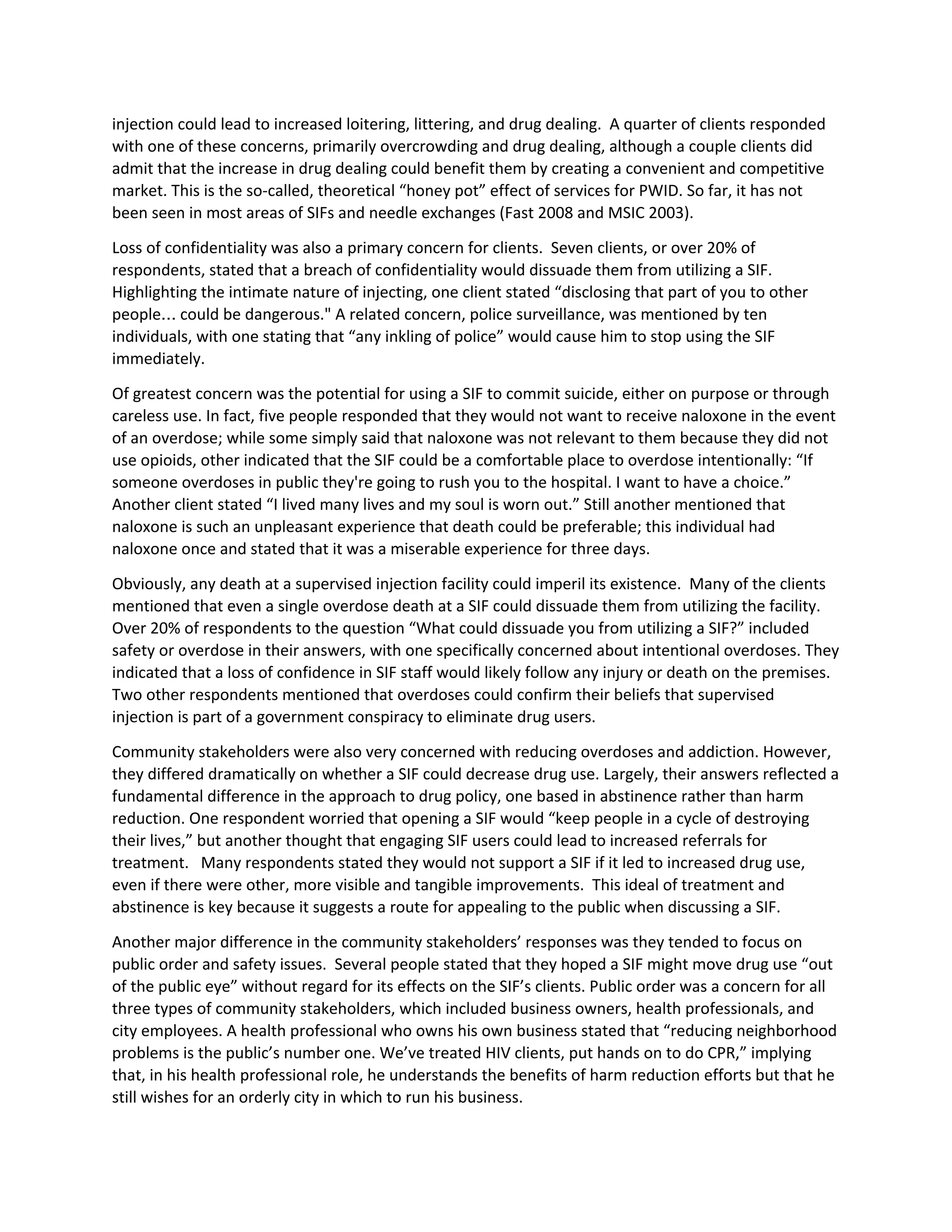 injection could lead to increased loitering, littering, and drug dealing. A quarter of clients responded
with one of these concerns, primarily overcrowding and drug dealing, although a couple clients did
admit that the increase in drug dealing could benefit them by creating a convenient and competitive
market. This is the so-called, theoretical “honey pot” effect of services for PWID. So far, it has not
been seen in most areas of SIFs and needle exchanges (Fast 2008 and MSIC 2003).
Loss of confidentiality was also a primary concern for clients. Seven clients, or over 20% of
respondents, stated that a breach of confidentiality would dissuade them from utilizing a SIF.
Highlighting the intimate nature of injecting, one client stated “disclosing that part of you to other
people… could be dangerous." A related concern, police surveillance, was mentioned by ten
individuals, with one stating that “any inkling of police” would cause him to stop using the SIF
immediately.
Of greatest concern was the potential for using a SIF to commit suicide, either on purpose or through
careless use. In fact, five people responded that they would not want to receive naloxone in the event
of an overdose; while some simply said that naloxone was not relevant to them because they did not
use opioids, other indicated that the SIF could be a comfortable place to overdose intentionally: “If
someone overdoses in public they're going to rush you to the hospital. I want to have a choice.”
Another client stated “I lived many lives and my soul is worn out.” Still another mentioned that
naloxone is such an unpleasant experience that death could be preferable; this individual had
naloxone once and stated that it was a miserable experience for three days.
Obviously, any death at a supervised injection facility could imperil its existence. Many of the clients
mentioned that even a single overdose death at a SIF could dissuade them from utilizing the facility.
Over 20% of respondents to the question “What could dissuade you from utilizing a SIF?” included
safety or overdose in their answers, with one specifically concerned about intentional overdoses. They
indicated that a loss of confidence in SIF staff would likely follow any injury or death on the premises.
Two other respondents mentioned that overdoses could confirm their beliefs that supervised
injection is part of a government conspiracy to eliminate drug users.
Community stakeholders were also very concerned with reducing overdoses and addiction. However,
they differed dramatically on whether a SIF could decrease drug use. Largely, their answers reflected a
fundamental difference in the approach to drug policy, one based in abstinence rather than harm
reduction. One respondent worried that opening a SIF would “keep people in a cycle of destroying
their lives,” but another thought that engaging SIF users could lead to increased referrals for
treatment. Many respondents stated they would not support a SIF if it led to increased drug use,
even if there were other, more visible and tangible improvements. This ideal of treatment and
abstinence is key because it suggests a route for appealing to the public when discussing a SIF.
Another major difference in the community stakeholders’ responses was they tended to focus on
public order and safety issues. Several people stated that they hoped a SIF might move drug use “out
of the public eye” without regard for its effects on the SIF’s clients. Public order was a concern for all
three types of community stakeholders, which included business owners, health professionals, and
city employees. A health professional who owns his own business stated that “reducing neighborhood
problems is the public’s number one. We’ve treated HIV clients, put hands on to do CPR,” implying
that, in his health professional role, he understands the benefits of harm reduction efforts but that he
still wishes for an orderly city in which to run his business.
 
