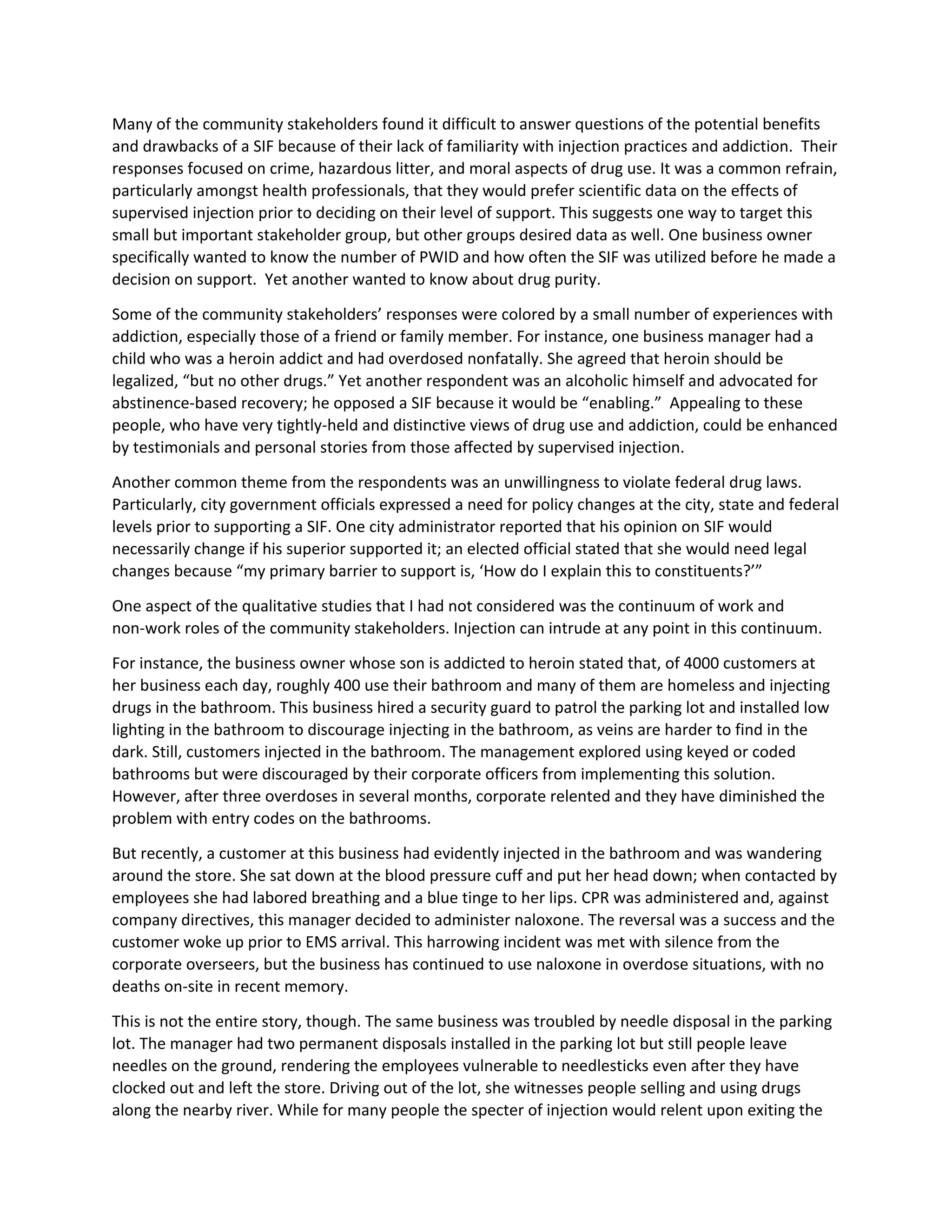 Many of the community stakeholders found it difficult to answer questions of the potential benefits
and drawbacks of a SIF because of their lack of familiarity with injection practices and addiction. Their
responses focused on crime, hazardous litter, and moral aspects of drug use. It was a common refrain,
particularly amongst health professionals, that they would prefer scientific data on the effects of
supervised injection prior to deciding on their level of support. This suggests one way to target this
small but important stakeholder group, but other groups desired data as well. One business owner
specifically wanted to know the number of PWID and how often the SIF was utilized before he made a
decision on support. Yet another wanted to know about drug purity.
Some of the community stakeholders’ responses were colored by a small number of experiences with
addiction, especially those of a friend or family member. For instance, one business manager had a
child who was a heroin addict and had overdosed nonfatally. She agreed that heroin should be
legalized, “but no other drugs.” Yet another respondent was an alcoholic himself and advocated for
abstinence-based recovery; he opposed a SIF because it would be “enabling.” Appealing to these
people, who have very tightly-held and distinctive views of drug use and addiction, could be enhanced
by testimonials and personal stories from those affected by supervised injection.
Another common theme from the respondents was an unwillingness to violate federal drug laws.
Particularly, city government officials expressed a need for policy changes at the city, state and federal
levels prior to supporting a SIF. One city administrator reported that his opinion on SIF would
necessarily change if his superior supported it; an elected official stated that she would need legal
changes because “my primary barrier to support is, ‘How do I explain this to constituents?’”
One aspect of the qualitative studies that I had not considered was the continuum of work and
non-work roles of the community stakeholders. Injection can intrude at any point in this continuum.
For instance, the business owner whose son is addicted to heroin stated that, of 4000 customers at
her business each day, roughly 400 use their bathroom and many of them are homeless and injecting
drugs in the bathroom. This business hired a security guard to patrol the parking lot and installed low
lighting in the bathroom to discourage injecting in the bathroom, as veins are harder to find in the
dark. Still, customers injected in the bathroom. The management explored using keyed or coded
bathrooms but were discouraged by their corporate officers from implementing this solution.
However, after three overdoses in several months, corporate relented and they have diminished the
problem with entry codes on the bathrooms.
But recently, a customer at this business had evidently injected in the bathroom and was wandering
around the store. She sat down at the blood pressure cuff and put her head down; when contacted by
employees she had labored breathing and a blue tinge to her lips. CPR was administered and, against
company directives, this manager decided to administer naloxone. The reversal was a success and the
customer woke up prior to EMS arrival. This harrowing incident was met with silence from the
corporate overseers, but the business has continued to use naloxone in overdose situations, with no
deaths on-site in recent memory.
This is not the entire story, though. The same business was troubled by needle disposal in the parking
lot. The manager had two permanent disposals installed in the parking lot but still people leave
needles on the ground, rendering the employees vulnerable to needlesticks even after they have
clocked out and left the store. Driving out of the lot, she witnesses people selling and using drugs
along the nearby river. While for many people the specter of injection would relent upon exiting the
 