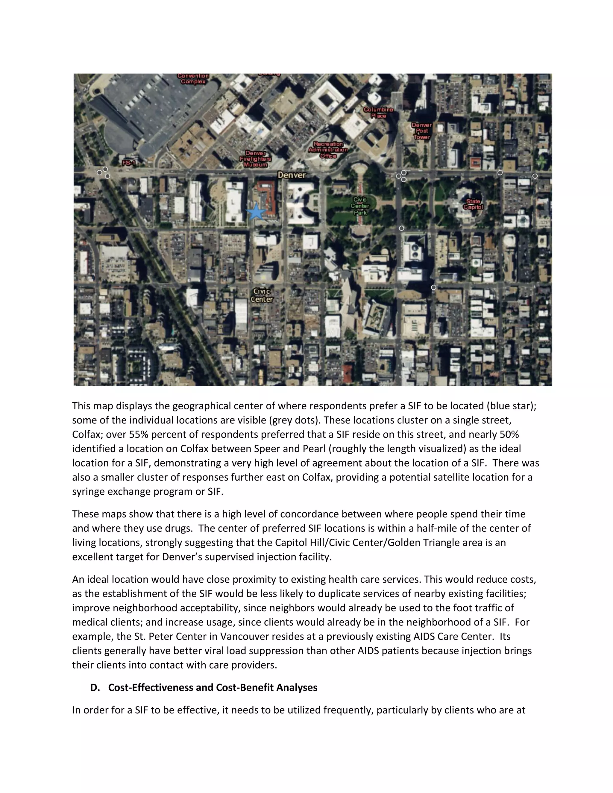 This map displays the geographical center of where respondents prefer a SIF to be located (blue star);
some of the individual locations are visible (grey dots). These locations cluster on a single street,
Colfax; over 55% percent of respondents preferred that a SIF reside on this street, and nearly 50%
identified a location on Colfax between Speer and Pearl (roughly the length visualized) as the ideal
location for a SIF, demonstrating a very high level of agreement about the location of a SIF. There was
also a smaller cluster of responses further east on Colfax, providing a potential satellite location for a
syringe exchange program or SIF.
These maps show that there is a high level of concordance between where people spend their time
and where they use drugs. The center of preferred SIF locations is within a half-mile of the center of
living locations, strongly suggesting that the Capitol Hill/Civic Center/Golden Triangle area is an
excellent target for Denver’s supervised injection facility.
An ideal location would have close proximity to existing health care services. This would reduce costs,
as the establishment of the SIF would be less likely to duplicate services of nearby existing facilities;
improve neighborhood acceptability, since neighbors would already be used to the foot traffic of
medical clients; and increase usage, since clients would already be in the neighborhood of a SIF. For
example, the St. Peter Center in Vancouver resides at a previously existing AIDS Care Center. Its
clients generally have better viral load suppression than other AIDS patients because injection brings
their clients into contact with care providers.
D. Cost-Effectiveness and Cost-Benefit Analyses
In order for a SIF to be effective, it needs to be utilized frequently, particularly by clients who are at
 