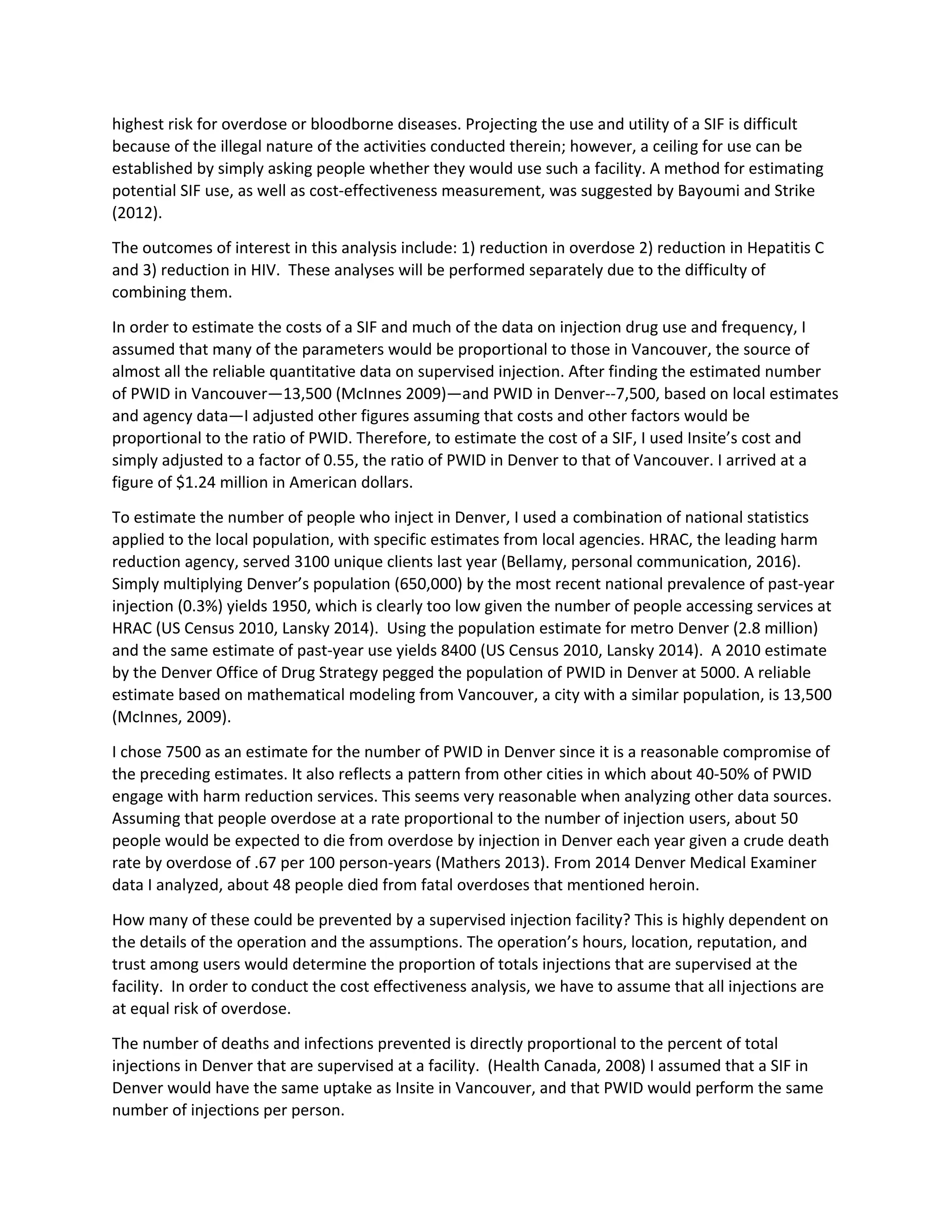 highest risk for overdose or bloodborne diseases. Projecting the use and utility of a SIF is difficult
because of the illegal nature of the activities conducted therein; however, a ceiling for use can be
established by simply asking people whether they would use such a facility. A method for estimating
potential SIF use, as well as cost-effectiveness measurement, was suggested by Bayoumi and Strike
(2012).
The outcomes of interest in this analysis include: 1) reduction in overdose 2) reduction in Hepatitis C
and 3) reduction in HIV. These analyses will be performed separately due to the difficulty of
combining them.
In order to estimate the costs of a SIF and much of the data on injection drug use and frequency, I
assumed that many of the parameters would be proportional to those in Vancouver, the source of
almost all the reliable quantitative data on supervised injection. After finding the estimated number
of PWID in Vancouver—13,500 (McInnes 2009)—and PWID in Denver--7,500, based on local estimates
and agency data—I adjusted other figures assuming that costs and other factors would be
proportional to the ratio of PWID. Therefore, to estimate the cost of a SIF, I used Insite’s cost and
simply adjusted to a factor of 0.55, the ratio of PWID in Denver to that of Vancouver. I arrived at a
figure of $1.24 million in American dollars.
To estimate the number of people who inject in Denver, I used a combination of national statistics
applied to the local population, with specific estimates from local agencies. HRAC, the leading harm
reduction agency, served 3100 unique clients last year (Bellamy, personal communication, 2016).
Simply multiplying Denver’s population (650,000) by the most recent national prevalence of past-year
injection (0.3%) yields 1950, which is clearly too low given the number of people accessing services at
HRAC (US Census 2010, Lansky 2014). Using the population estimate for metro Denver (2.8 million)
and the same estimate of past-year use yields 8400 (US Census 2010, Lansky 2014). A 2010 estimate
by the Denver Office of Drug Strategy pegged the population of PWID in Denver at 5000. A reliable
estimate based on mathematical modeling from Vancouver, a city with a similar population, is 13,500
(McInnes, 2009).
I chose 7500 as an estimate for the number of PWID in Denver since it is a reasonable compromise of
the preceding estimates. It also reflects a pattern from other cities in which about 40-50% of PWID
engage with harm reduction services. This seems very reasonable when analyzing other data sources.
Assuming that people overdose at a rate proportional to the number of injection users, about 50
people would be expected to die from overdose by injection in Denver each year given a crude death
rate by overdose of .67 per 100 person-years (Mathers 2013). From 2014 Denver Medical Examiner
data I analyzed, about 48 people died from fatal overdoses that mentioned heroin.
How many of these could be prevented by a supervised injection facility? This is highly dependent on
the details of the operation and the assumptions. The operation’s hours, location, reputation, and
trust among users would determine the proportion of totals injections that are supervised at the
facility. In order to conduct the cost effectiveness analysis, we have to assume that all injections are
at equal risk of overdose.
The number of deaths and infections prevented is directly proportional to the percent of total
injections in Denver that are supervised at a facility. (Health Canada, 2008) I assumed that a SIF in
Denver would have the same uptake as Insite in Vancouver, and that PWID would perform the same
number of injections per person.
 