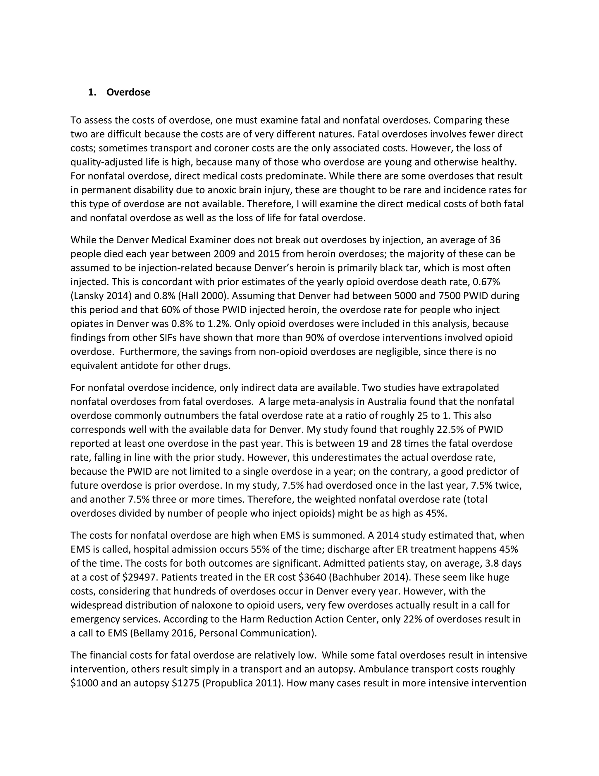 1. Overdose
To assess the costs of overdose, one must examine fatal and nonfatal overdoses. Comparing these
two are difficult because the costs are of very different natures. Fatal overdoses involves fewer direct
costs; sometimes transport and coroner costs are the only associated costs. However, the loss of
quality-adjusted life is high, because many of those who overdose are young and otherwise healthy.
For nonfatal overdose, direct medical costs predominate. While there are some overdoses that result
in permanent disability due to anoxic brain injury, these are thought to be rare and incidence rates for
this type of overdose are not available. Therefore, I will examine the direct medical costs of both fatal
and nonfatal overdose as well as the loss of life for fatal overdose.
While the Denver Medical Examiner does not break out overdoses by injection, an average of 36
people died each year between 2009 and 2015 from heroin overdoses; the majority of these can be
assumed to be injection-related because Denver’s heroin is primarily black tar, which is most often
injected. This is concordant with prior estimates of the yearly opioid overdose death rate, 0.67%
(Lansky 2014) and 0.8% (Hall 2000). Assuming that Denver had between 5000 and 7500 PWID during
this period and that 60% of those PWID injected heroin, the overdose rate for people who inject
opiates in Denver was 0.8% to 1.2%. Only opioid overdoses were included in this analysis, because
findings from other SIFs have shown that more than 90% of overdose interventions involved opioid
overdose. Furthermore, the savings from non-opioid overdoses are negligible, since there is no
equivalent antidote for other drugs.
For nonfatal overdose incidence, only indirect data are available. Two studies have extrapolated
nonfatal overdoses from fatal overdoses. A large meta-analysis in Australia found that the nonfatal
overdose commonly outnumbers the fatal overdose rate at a ratio of roughly 25 to 1. This also
corresponds well with the available data for Denver. My study found that roughly 22.5% of PWID
reported at least one overdose in the past year. This is between 19 and 28 times the fatal overdose
rate, falling in line with the prior study. However, this underestimates the actual overdose rate,
because the PWID are not limited to a single overdose in a year; on the contrary, a good predictor of
future overdose is prior overdose. In my study, 7.5% had overdosed once in the last year, 7.5% twice,
and another 7.5% three or more times. Therefore, the weighted nonfatal overdose rate (total
overdoses divided by number of people who inject opioids) might be as high as 45%.
The costs for nonfatal overdose are high when EMS is summoned. A 2014 study estimated that, when
EMS is called, hospital admission occurs 55% of the time; discharge after ER treatment happens 45%
of the time. The costs for both outcomes are significant. Admitted patients stay, on average, 3.8 days
at a cost of $29497. Patients treated in the ER cost $3640 (Bachhuber 2014). These seem like huge
costs, considering that hundreds of overdoses occur in Denver every year. However, with the
widespread distribution of naloxone to opioid users, very few overdoses actually result in a call for
emergency services. According to the Harm Reduction Action Center, only 22% of overdoses result in
a call to EMS (Bellamy 2016, Personal Communication).
The financial costs for fatal overdose are relatively low. While some fatal overdoses result in intensive
intervention, others result simply in a transport and an autopsy. Ambulance transport costs roughly
$1000 and an autopsy $1275 (Propublica 2011). How many cases result in more intensive intervention
 