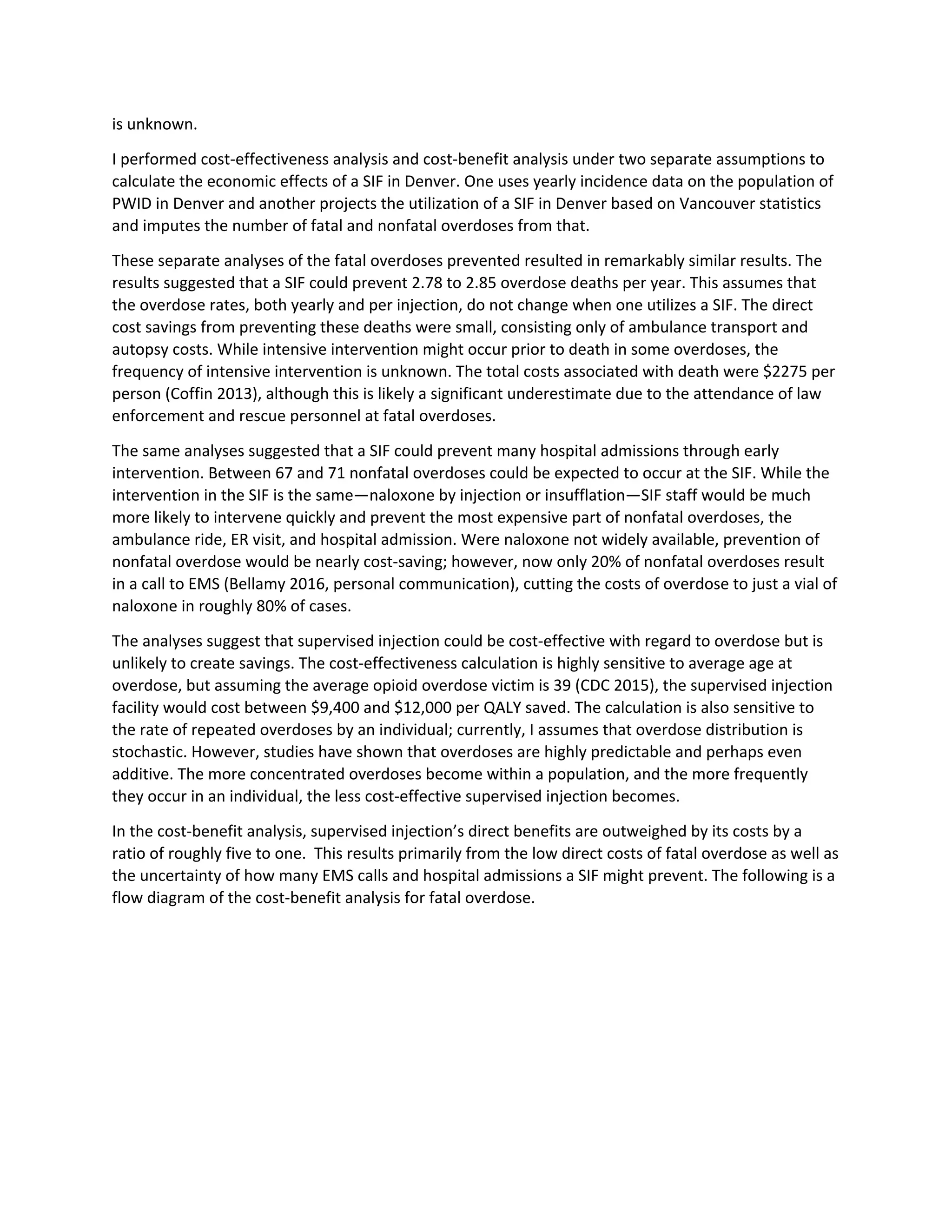 is unknown.
I performed cost-effectiveness analysis and cost-benefit analysis under two separate assumptions to
calculate the economic effects of a SIF in Denver. One uses yearly incidence data on the population of
PWID in Denver and another projects the utilization of a SIF in Denver based on Vancouver statistics
and imputes the number of fatal and nonfatal overdoses from that.
These separate analyses of the fatal overdoses prevented resulted in remarkably similar results. The
results suggested that a SIF could prevent 2.78 to 2.85 overdose deaths per year. This assumes that
the overdose rates, both yearly and per injection, do not change when one utilizes a SIF. The direct
cost savings from preventing these deaths were small, consisting only of ambulance transport and
autopsy costs. While intensive intervention might occur prior to death in some overdoses, the
frequency of intensive intervention is unknown. The total costs associated with death were $2275 per
person (Coffin 2013), although this is likely a significant underestimate due to the attendance of law
enforcement and rescue personnel at fatal overdoses.
The same analyses suggested that a SIF could prevent many hospital admissions through early
intervention. Between 67 and 71 nonfatal overdoses could be expected to occur at the SIF. While the
intervention in the SIF is the same—naloxone by injection or insufflation—SIF staff would be much
more likely to intervene quickly and prevent the most expensive part of nonfatal overdoses, the
ambulance ride, ER visit, and hospital admission. Were naloxone not widely available, prevention of
nonfatal overdose would be nearly cost-saving; however, now only 20% of nonfatal overdoses result
in a call to EMS (Bellamy 2016, personal communication), cutting the costs of overdose to just a vial of
naloxone in roughly 80% of cases.
The analyses suggest that supervised injection could be cost-effective with regard to overdose but is
unlikely to create savings. The cost-effectiveness calculation is highly sensitive to average age at
overdose, but assuming the average opioid overdose victim is 39 (CDC 2015), the supervised injection
facility would cost between $9,400 and $12,000 per QALY saved. The calculation is also sensitive to
the rate of repeated overdoses by an individual; currently, I assumes that overdose distribution is
stochastic. However, studies have shown that overdoses are highly predictable and perhaps even
additive. The more concentrated overdoses become within a population, and the more frequently
they occur in an individual, the less cost-effective supervised injection becomes.
In the cost-benefit analysis, supervised injection’s direct benefits are outweighed by its costs by a
ratio of roughly five to one. This results primarily from the low direct costs of fatal overdose as well as
the uncertainty of how many EMS calls and hospital admissions a SIF might prevent. The following is a
flow diagram of the cost-benefit analysis for fatal overdose.
 