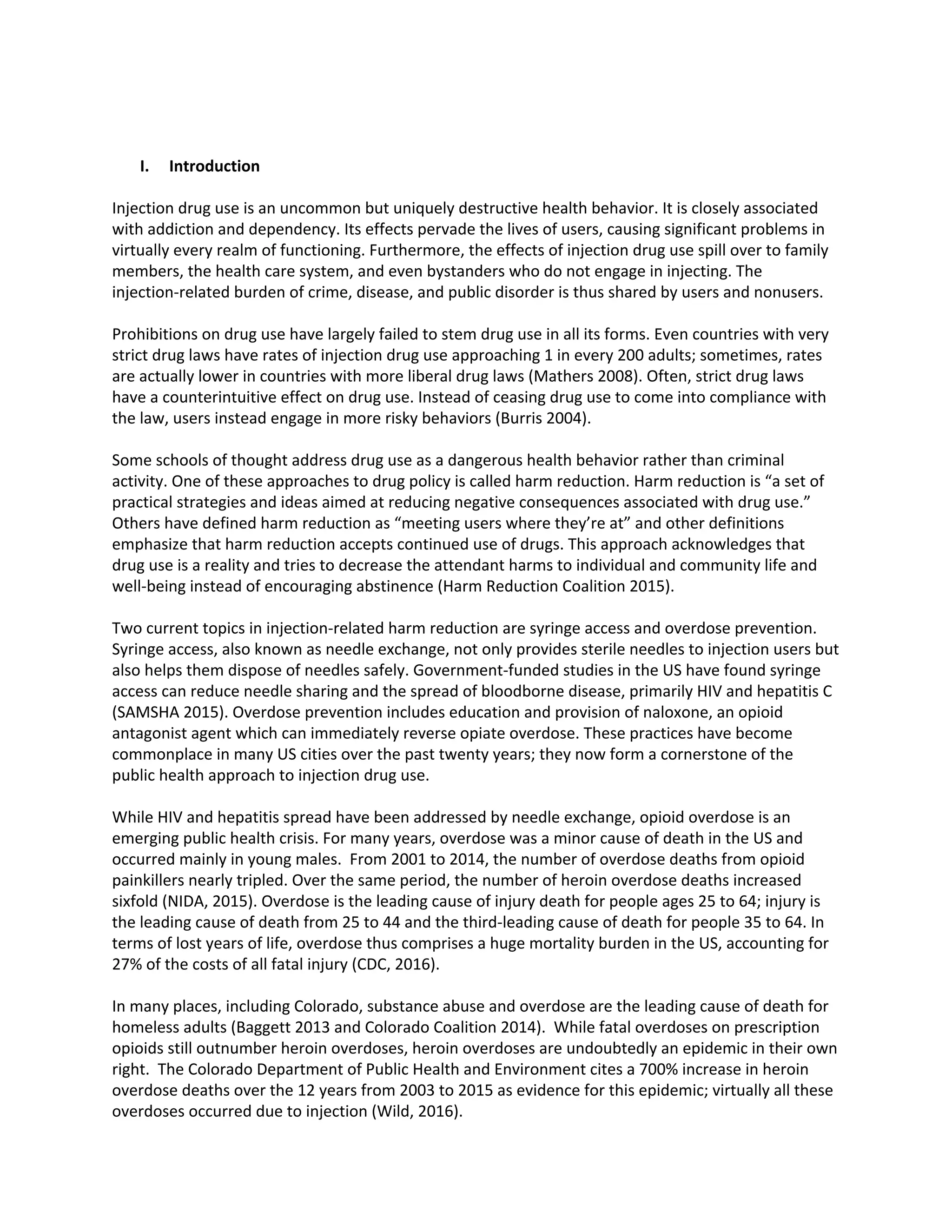 I. Introduction
Injection drug use is an uncommon but uniquely destructive health behavior. It is closely associated
with addiction and dependency. Its effects pervade the lives of users, causing significant problems in
virtually every realm of functioning. Furthermore, the effects of injection drug use spill over to family
members, the health care system, and even bystanders who do not engage in injecting. The
injection-related burden of crime, disease, and public disorder is thus shared by users and nonusers.
Prohibitions on drug use have largely failed to stem drug use in all its forms. Even countries with very
strict drug laws have rates of injection drug use approaching 1 in every 200 adults; sometimes, rates
are actually lower in countries with more liberal drug laws (Mathers 2008). Often, strict drug laws
have a counterintuitive effect on drug use. Instead of ceasing drug use to come into compliance with
the law, users instead engage in more risky behaviors (Burris 2004).
Some schools of thought address drug use as a dangerous health behavior rather than criminal
activity. One of these approaches to drug policy is called harm reduction. Harm reduction is “a set of
practical strategies and ideas aimed at reducing negative consequences associated with drug use.”
Others have defined harm reduction as “meeting users where they’re at” and other definitions
emphasize that harm reduction accepts continued use of drugs. This approach acknowledges that
drug use is a reality and tries to decrease the attendant harms to individual and community life and
well-being instead of encouraging abstinence (Harm Reduction Coalition 2015).
Two current topics in injection-related harm reduction are syringe access and overdose prevention.
Syringe access, also known as needle exchange, not only provides sterile needles to injection users but
also helps them dispose of needles safely. Government-funded studies in the US have found syringe
access can reduce needle sharing and the spread of bloodborne disease, primarily HIV and hepatitis C
(SAMSHA 2015). Overdose prevention includes education and provision of naloxone, an opioid
antagonist agent which can immediately reverse opiate overdose. These practices have become
commonplace in many US cities over the past twenty years; they now form a cornerstone of the
public health approach to injection drug use.
While HIV and hepatitis spread have been addressed by needle exchange, opioid overdose is an
emerging public health crisis. For many years, overdose was a minor cause of death in the US and
occurred mainly in young males. From 2001 to 2014, the number of overdose deaths from opioid
painkillers nearly tripled. Over the same period, the number of heroin overdose deaths increased
sixfold (NIDA, 2015). Overdose is the leading cause of injury death for people ages 25 to 64; injury is
the leading cause of death from 25 to 44 and the third-leading cause of death for people 35 to 64. In
terms of lost years of life, overdose thus comprises a huge mortality burden in the US, accounting for
27% of the costs of all fatal injury (CDC, 2016).
In many places, including Colorado, substance abuse and overdose are the leading cause of death for
homeless adults (Baggett 2013 and Colorado Coalition 2014). While fatal overdoses on prescription
opioids still outnumber heroin overdoses, heroin overdoses are undoubtedly an epidemic in their own
right. The Colorado Department of Public Health and Environment cites a 700% increase in heroin
overdose deaths over the 12 years from 2003 to 2015 as evidence for this epidemic; virtually all these
overdoses occurred due to injection (Wild, 2016).
 