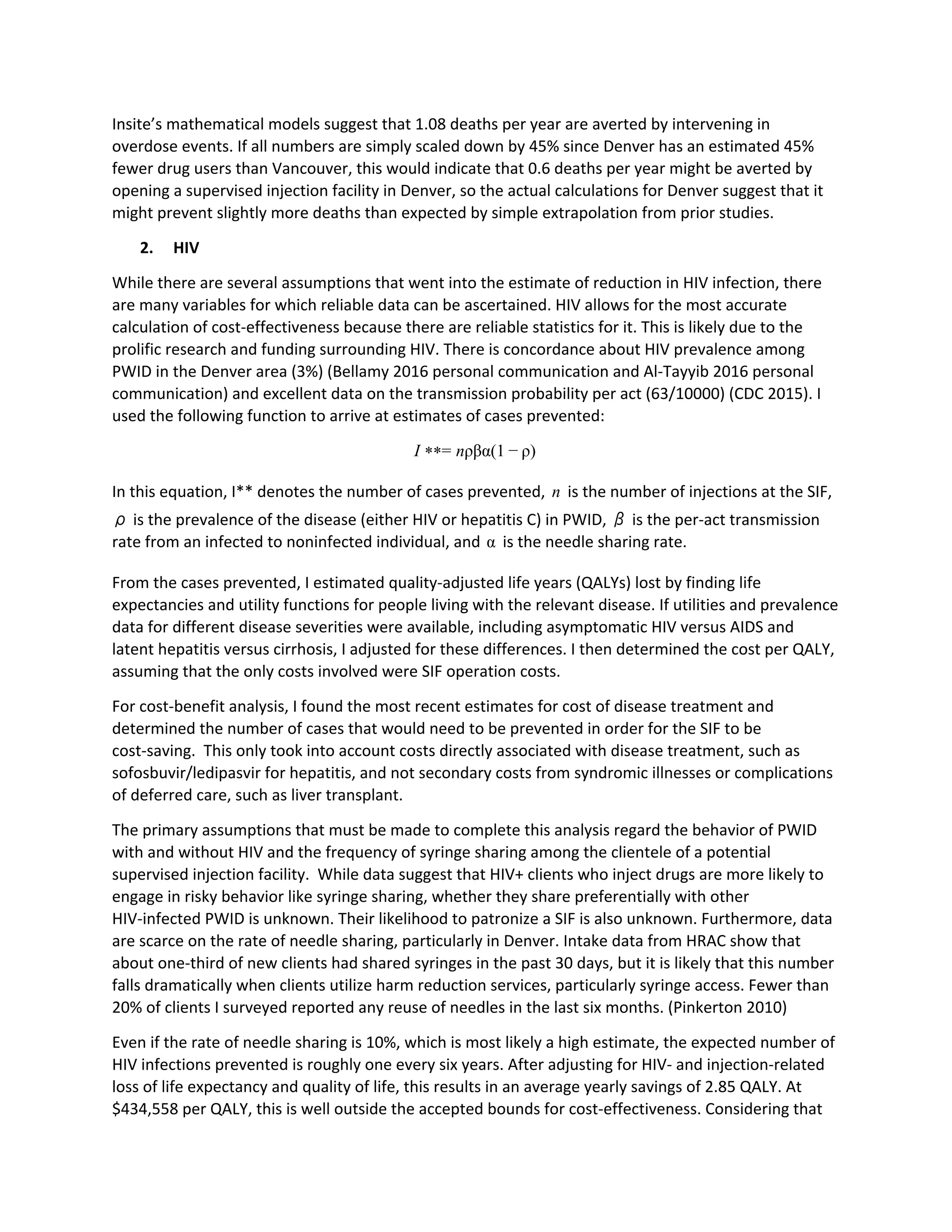 Insite’s mathematical models suggest that 1.08 deaths per year are averted by intervening in
overdose events. If all numbers are simply scaled down by 45% since Denver has an estimated 45%
fewer drug users than Vancouver, this would indicate that 0.6 deaths per year might be averted by
opening a supervised injection facility in Denver, so the actual calculations for Denver suggest that it
might prevent slightly more deaths than expected by simple extrapolation from prior studies.
2. HIV
While there are several assumptions that went into the estimate of reduction in HIV infection, there
are many variables for which reliable data can be ascertained. HIV allows for the most accurate
calculation of cost-effectiveness because there are reliable statistics for it. This is likely due to the
prolific research and funding surrounding HIV. There is concordance about HIV prevalence among
PWID in the Denver area (3%) (Bellamy 2016 personal communication and Al-Tayyib 2016 personal
communication) and excellent data on the transmission probability per act (63/10000) (CDC 2015). I
used the following function to arrive at estimates of cases prevented:
= ρβα(1 )I ** n − ρ
In this equation, I** denotes the number of cases prevented, is the number of injections at the SIF,n
ρ is the prevalence of the disease (either HIV or hepatitis C) in PWID, β is the per-act transmission
rate from an infected to noninfected individual, and is the needle sharing rate.α
From the cases prevented, I estimated quality-adjusted life years (QALYs) lost by finding life
expectancies and utility functions for people living with the relevant disease. If utilities and prevalence
data for different disease severities were available, including asymptomatic HIV versus AIDS and
latent hepatitis versus cirrhosis, I adjusted for these differences. I then determined the cost per QALY,
assuming that the only costs involved were SIF operation costs.
For cost-benefit analysis, I found the most recent estimates for cost of disease treatment and
determined the number of cases that would need to be prevented in order for the SIF to be
cost-saving. This only took into account costs directly associated with disease treatment, such as
sofosbuvir/ledipasvir for hepatitis, and not secondary costs from syndromic illnesses or complications
of deferred care, such as liver transplant.
The primary assumptions that must be made to complete this analysis regard the behavior of PWID
with and without HIV and the frequency of syringe sharing among the clientele of a potential
supervised injection facility. While data suggest that HIV+ clients who inject drugs are more likely to
engage in risky behavior like syringe sharing, whether they share preferentially with other
HIV-infected PWID is unknown. Their likelihood to patronize a SIF is also unknown. Furthermore, data
are scarce on the rate of needle sharing, particularly in Denver. Intake data from HRAC show that
about one-third of new clients had shared syringes in the past 30 days, but it is likely that this number
falls dramatically when clients utilize harm reduction services, particularly syringe access. Fewer than
20% of clients I surveyed reported any reuse of needles in the last six months. (Pinkerton 2010)
Even if the rate of needle sharing is 10%, which is most likely a high estimate, the expected number of
HIV infections prevented is roughly one every six years. After adjusting for HIV- and injection-related
loss of life expectancy and quality of life, this results in an average yearly savings of 2.85 QALY. At
$434,558 per QALY, this is well outside the accepted bounds for cost-effectiveness. Considering that
 