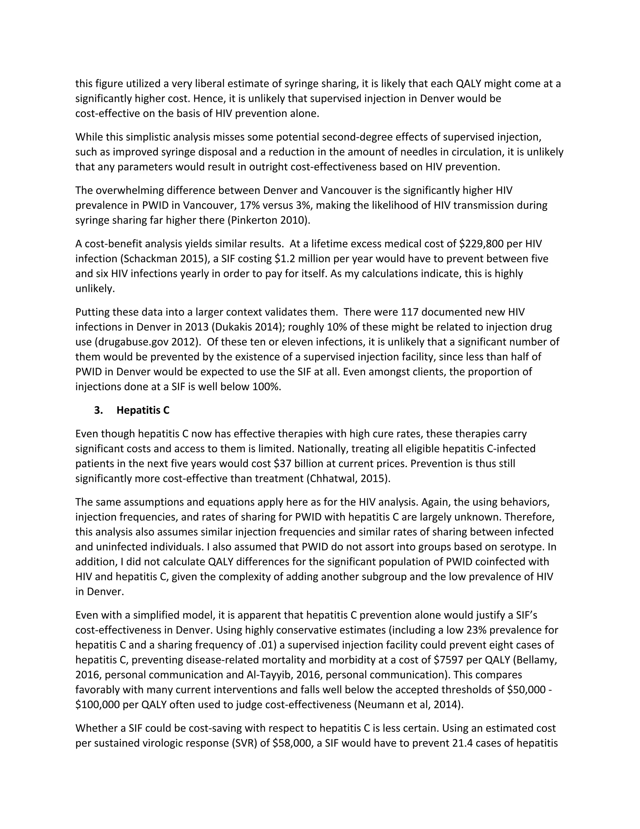this figure utilized a very liberal estimate of syringe sharing, it is likely that each QALY might come at a
significantly higher cost. Hence, it is unlikely that supervised injection in Denver would be
cost-effective on the basis of HIV prevention alone.
While this simplistic analysis misses some potential second-degree effects of supervised injection,
such as improved syringe disposal and a reduction in the amount of needles in circulation, it is unlikely
that any parameters would result in outright cost-effectiveness based on HIV prevention.
The overwhelming difference between Denver and Vancouver is the significantly higher HIV
prevalence in PWID in Vancouver, 17% versus 3%, making the likelihood of HIV transmission during
syringe sharing far higher there (Pinkerton 2010).
A cost-benefit analysis yields similar results. At a lifetime excess medical cost of $229,800 per HIV
infection (Schackman 2015), a SIF costing $1.2 million per year would have to prevent between five
and six HIV infections yearly in order to pay for itself. As my calculations indicate, this is highly
unlikely.
Putting these data into a larger context validates them. There were 117 documented new HIV
infections in Denver in 2013 (Dukakis 2014); roughly 10% of these might be related to injection drug
use (drugabuse.gov 2012). Of these ten or eleven infections, it is unlikely that a significant number of
them would be prevented by the existence of a supervised injection facility, since less than half of
PWID in Denver would be expected to use the SIF at all. Even amongst clients, the proportion of
injections done at a SIF is well below 100%.
3. Hepatitis C
Even though hepatitis C now has effective therapies with high cure rates, these therapies carry
significant costs and access to them is limited. Nationally, treating all eligible hepatitis C-infected
patients in the next five years would cost $37 billion at current prices. Prevention is thus still
significantly more cost-effective than treatment (Chhatwal, 2015).
The same assumptions and equations apply here as for the HIV analysis. Again, the using behaviors,
injection frequencies, and rates of sharing for PWID with hepatitis C are largely unknown. Therefore,
this analysis also assumes similar injection frequencies and similar rates of sharing between infected
and uninfected individuals. I also assumed that PWID do not assort into groups based on serotype. In
addition, I did not calculate QALY differences for the significant population of PWID coinfected with
HIV and hepatitis C, given the complexity of adding another subgroup and the low prevalence of HIV
in Denver.
Even with a simplified model, it is apparent that hepatitis C prevention alone would justify a SIF’s
cost-effectiveness in Denver. Using highly conservative estimates (including a low 23% prevalence for
hepatitis C and a sharing frequency of .01) a supervised injection facility could prevent eight cases of
hepatitis C, preventing disease-related mortality and morbidity at a cost of $7597 per QALY (Bellamy,
2016, personal communication and Al-Tayyib, 2016, personal communication). This compares
favorably with many current interventions and falls well below the accepted thresholds of $50,000 -
$100,000 per QALY often used to judge cost-effectiveness (Neumann et al, 2014).
Whether a SIF could be cost-saving with respect to hepatitis C is less certain. Using an estimated cost
per sustained virologic response (SVR) of $58,000, a SIF would have to prevent 21.4 cases of hepatitis
 