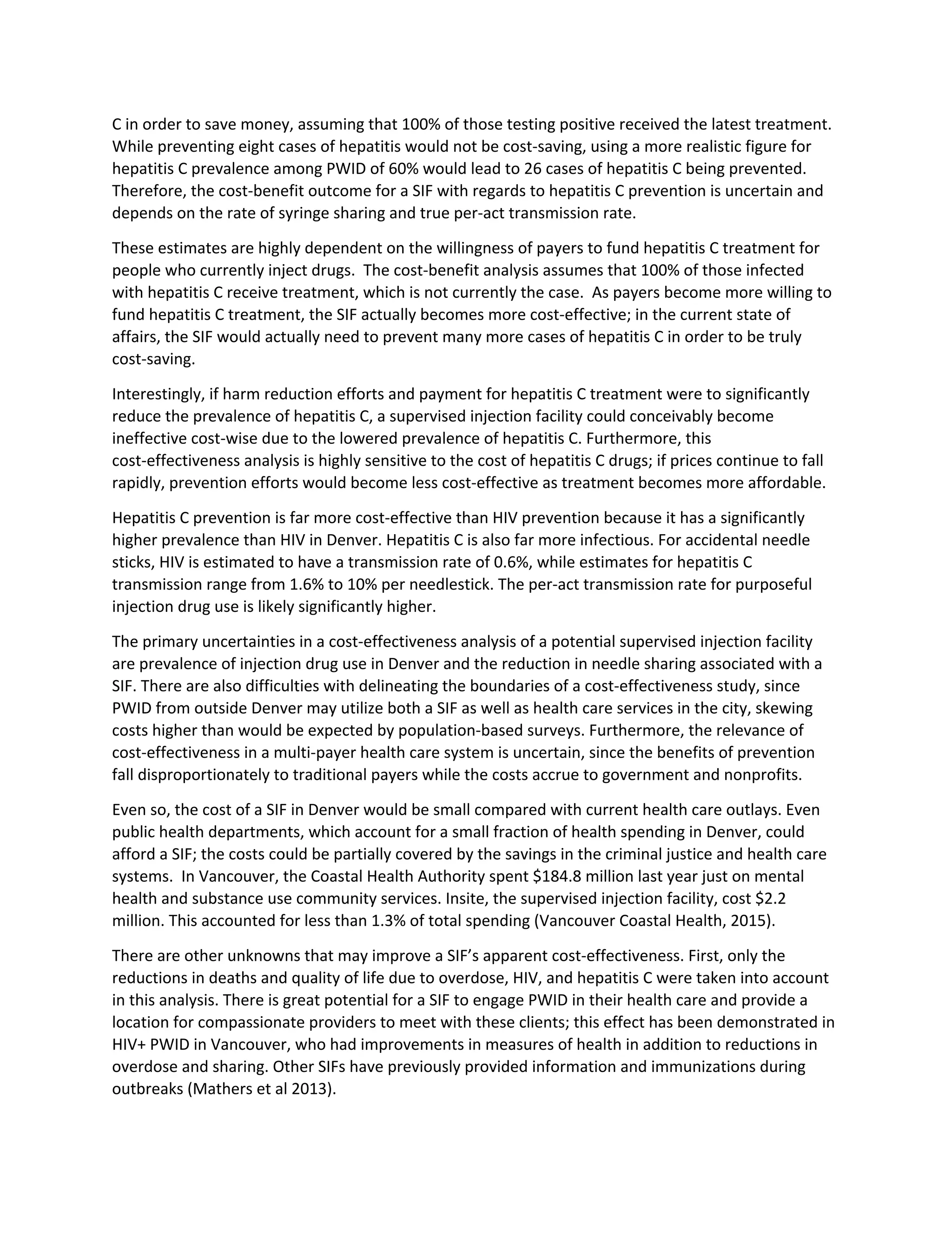 C in order to save money, assuming that 100% of those testing positive received the latest treatment.
While preventing eight cases of hepatitis would not be cost-saving, using a more realistic figure for
hepatitis C prevalence among PWID of 60% would lead to 26 cases of hepatitis C being prevented.
Therefore, the cost-benefit outcome for a SIF with regards to hepatitis C prevention is uncertain and
depends on the rate of syringe sharing and true per-act transmission rate.
These estimates are highly dependent on the willingness of payers to fund hepatitis C treatment for
people who currently inject drugs. The cost-benefit analysis assumes that 100% of those infected
with hepatitis C receive treatment, which is not currently the case. As payers become more willing to
fund hepatitis C treatment, the SIF actually becomes more cost-effective; in the current state of
affairs, the SIF would actually need to prevent many more cases of hepatitis C in order to be truly
cost-saving.
Interestingly, if harm reduction efforts and payment for hepatitis C treatment were to significantly
reduce the prevalence of hepatitis C, a supervised injection facility could conceivably become
ineffective cost-wise due to the lowered prevalence of hepatitis C. Furthermore, this
cost-effectiveness analysis is highly sensitive to the cost of hepatitis C drugs; if prices continue to fall
rapidly, prevention efforts would become less cost-effective as treatment becomes more affordable.
Hepatitis C prevention is far more cost-effective than HIV prevention because it has a significantly
higher prevalence than HIV in Denver. Hepatitis C is also far more infectious. For accidental needle
sticks, HIV is estimated to have a transmission rate of 0.6%, while estimates for hepatitis C
transmission range from 1.6% to 10% per needlestick. The per-act transmission rate for purposeful
injection drug use is likely significantly higher.
The primary uncertainties in a cost-effectiveness analysis of a potential supervised injection facility
are prevalence of injection drug use in Denver and the reduction in needle sharing associated with a
SIF. There are also difficulties with delineating the boundaries of a cost-effectiveness study, since
PWID from outside Denver may utilize both a SIF as well as health care services in the city, skewing
costs higher than would be expected by population-based surveys. Furthermore, the relevance of
cost-effectiveness in a multi-payer health care system is uncertain, since the benefits of prevention
fall disproportionately to traditional payers while the costs accrue to government and nonprofits.
Even so, the cost of a SIF in Denver would be small compared with current health care outlays. Even
public health departments, which account for a small fraction of health spending in Denver, could
afford a SIF; the costs could be partially covered by the savings in the criminal justice and health care
systems. In Vancouver, the Coastal Health Authority spent $184.8 million last year just on mental
health and substance use community services. Insite, the supervised injection facility, cost $2.2
million. This accounted for less than 1.3% of total spending (Vancouver Coastal Health, 2015).
There are other unknowns that may improve a SIF’s apparent cost-effectiveness. First, only the
reductions in deaths and quality of life due to overdose, HIV, and hepatitis C were taken into account
in this analysis. There is great potential for a SIF to engage PWID in their health care and provide a
location for compassionate providers to meet with these clients; this effect has been demonstrated in
HIV+ PWID in Vancouver, who had improvements in measures of health in addition to reductions in
overdose and sharing. Other SIFs have previously provided information and immunizations during
outbreaks (Mathers et al 2013).
 